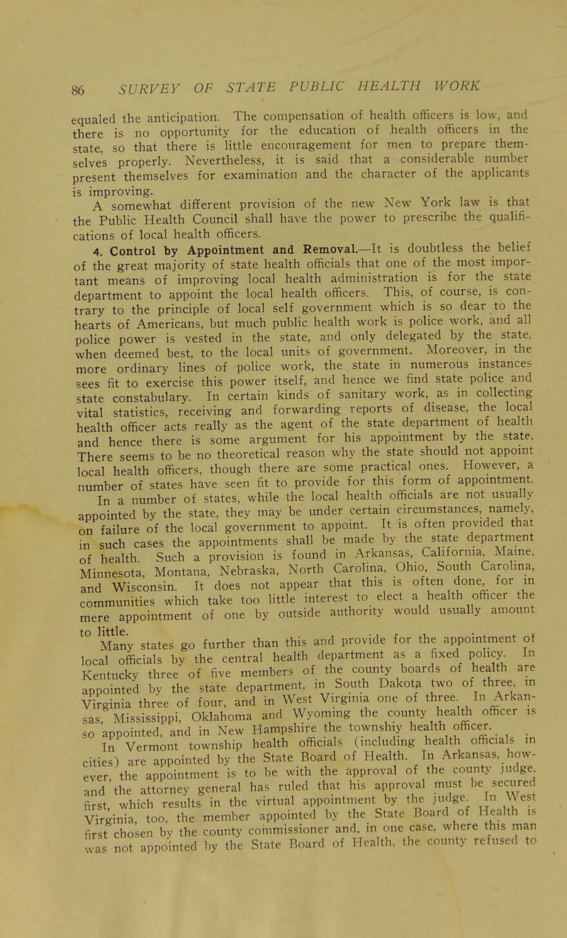 equaled the anticipation. The compensation of health officers is low, and there is no opportunity for the education of health officers in the state, so that there is little encouragement for men to prepare them- selves properly. Nevertheless, it is said that a considerable number present themselves for examination and the character of the applicants is improving. . A somewhat different provision of the new New York law is that the Public Health Council shall have the power to prescribe the quahfi- cations of local health officers. 4. Control by Appointment and Removal—It is doubtless the belief of the great majority of state health officials that one of the most impor- tant means of improving local health administration is for the state department to appoint the local health officers. This, of course, is con- trary to the principle of local self government which is so dear to the hearts of Americans, but much public health work is police work, and all police power is vested in the state, and only delegated by the state, when deemed best, to the local units of government. Moreover, in the more ordinary lines of police work, the state in numerous instances sees fit to exercise this power itself, and hence we find state police and state constabulary. In certain kinds of sanitary work, as in collecting vital statistics, receiving and forwarding reports of disease, the local health officer acts really as the agent of the state department of health and hence there is some argument for his appointment by the state. There seems to be no theoretical reason why the state should not appoint local health officers, though there are some practical ones. However, a number of states have seen fit to provide for this form of appointment. In a number of states, while the local health officials are not usually appointed by the state, they may be under certain circumstances, namely, on failure of the local government to appoint. It is often provided that in such cases the appointments shall be made by the state department of health Such a provision is found in Arkansas, California, Maine. Minnesota, Montana, Nebraska, North Carolina, Ohio South Carolina, and Wisconsin. It does not appear that this is often done for m communities which take too little interest to elect a health officer the mere appointment of one by outside authority would usually amount ^° Many states go further than this and provide for the appointment of local officials by the central health department as a fixed policy^ In Kentucky three of five members of the county boards of health are appointed by the state department, in South Dakota two of three in Virginia three of four, and in West Virginia one of three I Arkan- sas, Mississippi, Oklahoma and Wyoming the county health officer is so appointed, and in New Hampshire the townshiy health officer. _ In Vermont township health officials (including health officials in cities) are appointed by the State Board of Health. In Arkansas, how- ever the appointment is to be with the approval of the county judge and'the attorney general has ruled that his approval must be secured first, which results in the virtual appointment by the judge^ In West Virginia, too, the member appointed by the State Board of Health is first chosen by the county commissioner and. in one case, where this man was not appointed by the State Board of Health, the county refused to
