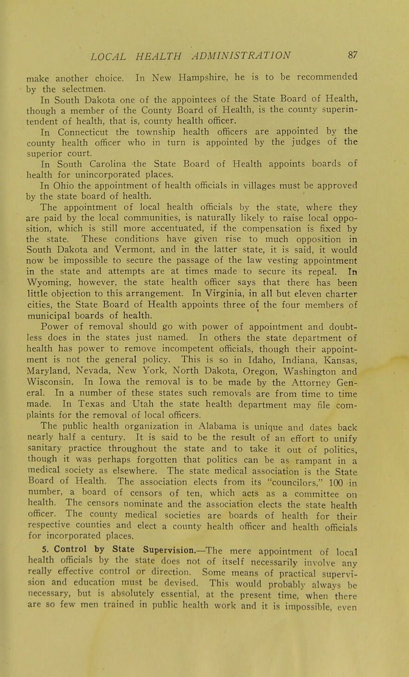 make another choice. In New Hampshire, he is to be recommended by the selectmen. In South Dakota one of the appointees of the State Board of Health, though a member of the County Board of Health, is the county superin- tendent of health, that is, county health officer. In Connecticut the township health officers are appointed by the county health officer who in turn is appointed by the judges of the superior court. In South Carolina the State Board of Health appoints boards of health for unincorporated places. In Ohio the appointment of health officials in villages must be approved by the state board of health. The appointment of local health officials by the state, where they are paid by the local communities, is naturally likely to raise local oppo- sition, which is still more accentuated, if the compensation is fixed by the state. These conditions have given rise to much opposition in South Dakota and Vermont, and in the latter state, it is said, it would now be impossible to secure the passage of the law vesting appointment in the state and attempts are at times made to secure its repeal. In Wyoming, however, the state health officer says that there has been little objection to this arrangement. In Virginia, in all but eleven charter cities, the State Board of Health appoints three of the four members of municipal boards of health. Power of removal should go with power of appointment and doubt- less does in the states just named. In others the state department of health has power to remove incompetent officials, though their appoint- ment is not the general policy. This is so in Idaho, Indiana, Kansas, Maryland, Nevada, New York, North Dakota, Oregon, Washington and Wisconsin. In Iowa the removal is to be made by the Attorney Gen-, eral. In a number of these states such removals are from time to time made. In Texas and Utah the state health department may file com- plaints for the removal of local officers. The public health organization in Alabama is unique and dates back nearly half a century. It is said to be the result of an effort to unify sanitary practice throughout the state and to take it out of politics, though it was perhaps forgotten that politics can be as rampant in a medical society as elsewhere. The state medical association is the State Board of Health. The association elects from its councilors, 100 in number, a board of censors of ten, which acts as a committee on health. The censors nominate and the association elects the state health officer. The county medical societies are boards of health for their respective counties and elect a county health officer and health officials for incorporated places. 5. Control by State Supervision.—The mere appointment of local health officials by the state does not of itself necessarily involve any really effective control or direction. Some means of practical supervi- sion and education mu.st be devised. This would probably always be necessary, but is absolutely essential, at the present time,when there are so few men trained in public health work and it is impossible, even