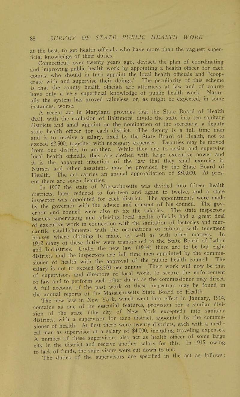 at the best, to get health officials who have more than the vaguest super- ficial knowledge of their duties. Connecticut, over twenty years ago, devised the plan of coordinating and improving public health work by appointing a health officer for each county who should in turn appoint the local health officials and coop- erate with and supervise their doings. The peculiarity of this scheme is that the county health officials are attorneys at law and of course have only a very superficial knowledge of public health work. Natur- ally the system has proved valueless, or, as might be expected, in some instances, worse. A recent act in Maryland provides that the State Board of Health shall, with the exclusion of Baltimore, divide the state into ten sanitary districts and shall appoint on the nomination of the secretary, a deputy state health officer for each district. -The deputy is a full time man and is to receive a salary, fixed by the State Board of Health, not to exceed $2,500, together with necessary expenses. Deputies may be moved from one district to another. While they are to assist and supervise local health officials, they are clothed with large executive power and it is the apparent intention of the law that they shall exercise it. Nurses and other assistants may be provided by the State Board of Health. The act carries an annual appropriation of $.S0,000. At pres- ent there are seven deputies. In 1907 the state of Massachusetts was divided into fifteen health districts, later reduced to fourteen and again to twelve, and a state inspector was appointed for each district. The appointments were made by the governor with the advice and consent of his council. The gov- ernor and council were also to fix the salaries. The state inspectors besides supervising and advising, local health officials had a great deal of executive work in connection with the sanitation of factories and mer- cantile establishments, with the occupations of minors, with tenement houses where clothing is made, as well as with other matters. In 1912 many of these duties were transferred to the State Board of Labor and Industries. Under the new law (1914) there are to be but eight districts and the inspectors are full time men appointed by the commis- sioner of health with the approval of the public health council. The salary is not to exceed $3,500 per annum. Their work will now be that of supervisors and directors of local work, to secure the enforcement of law and to perform such other duties as the commissioner may direct. A full account of the past work of these inspectors may be found in the annual reports of the Massachusetts State Board of Health. The new law in New York, which went into effect in January, 1914, contains as one of its essential features, provision for a similar divi- sion of the state (the city of New York excepted) into sanitary districts, with a supervisor for each district, appointed by the commis- sioner of health. At first there were twenty districts, each with a medi- cal man as supervisor at a salary of $4,000, including traveling expenses. A number of these supervisors also act as health officer of some large city in the district and receive another salary for this. In 1915, owing to lack of funds, the supervisors were cut down to ten. The duties of the supervisors are specified in the act as follows: