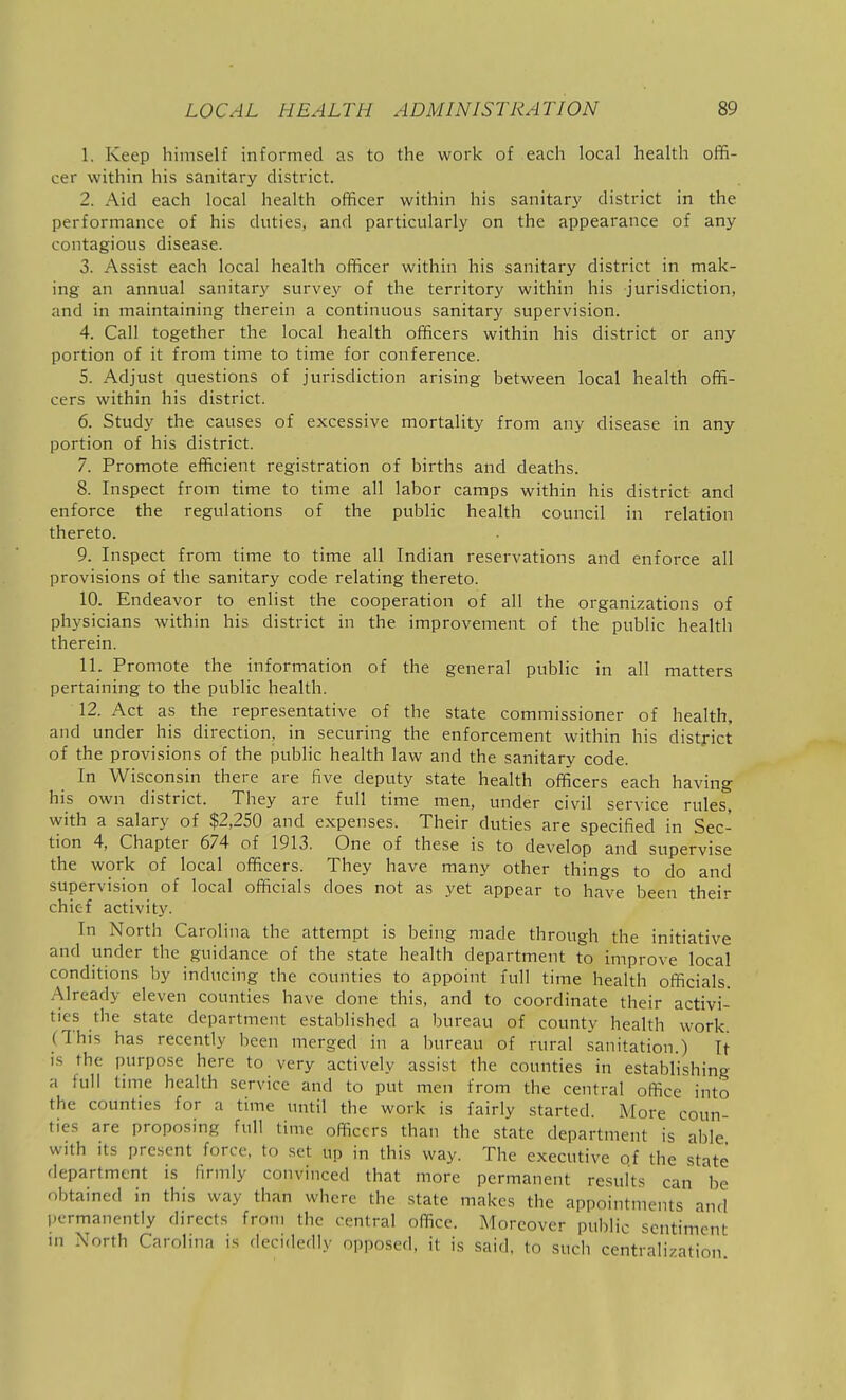 1. Keep himself informed as to the work of each local health offi- cer within his sanitary district. 2. Aid each local health officer within his sanitary district in the performance of his duties, and particularly on the appearance of any contagious disease. 3. Assist each local health officer within his sanitary district in mak- ing an annual sanitary survey of the territory within his jurisdiction, and in maintaining therein a continuous sanitary supervision. 4. Call together the local health officers within his district or any portion of it from time to time for conference. 5. Adjust questions of jurisdiction arising between local health offi- cers within his district. 6. Study the causes of excessive mortality from any disease in any portion of his district. 7. Promote efficient registration of births and deaths. 8. Inspect from time to time all labor camps within his district and enforce the regulations of the public health council in relation thereto. 9. Inspect from time to time all Indian reservations and enforce all provisions of the sanitary code relating thereto. 10. Endeavor to enlist the cooperation of all the organizations of physicians within his district in the improvement of the public health therein. 11. Promote the information of the general public in all matters pertaining to the public health. 12. Act as the representative of the state commissioner of health, and under his direction, in securing the enforcement within his district of the provisions of the public health law and the sanitary code. In Wisconsin there are five deputy state health officers each having his own district. They are full time men, under civil service rules with a salary of $2,250 and expenses. Their duties are specified in Sec- tion 4, Chapter 674 of 1913. One of these is to develop and supervise the work of local officers. They have many other things to do and supervision of local officials does not as yet appear to have been their chief activity. In North Carolina the attempt is being made through the initiative and under the guidance of the state health department to improve local conditions by inducing the counties to appoint full time health officials. Already eleven counties have done this, and to coordinate their activi- ties the state department established a bureau of countv health work (This has recently been merged in a bureau of rural sanitation.) It is the purpose here to very actively assist the counties in establishing a full tune health service and to put men from the central office into the counties for a time until the work is fairly started. More coun- ties are proposing full time officers than the state department is able with Its present force, to set up in this way. The executive of the state fiepartment is firmly convinced that more permanent results can 'be obtained in this way than where the state makes the appointments and permanently directs from the centra! office. Moreover public sentiment in North Carolina is decidedly opposed, it is said, to such centralization