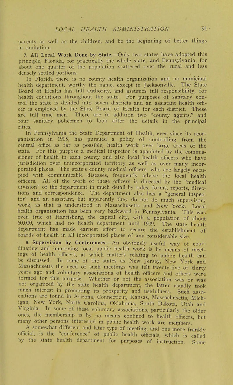 parents as well as the children, and be the beginning of better things in sanitation. 7. All Local Work Done by State.—Only two states have adopted this principle, Florida, for practically the whole state, and Pennsylvania, for about one quarter of the population scattered over the rural and less densely settled portions. In Florida there is no county health organization and no municipal health department, worthy the name, except in Jacksonville. The State Board of Health has full authority, and assumes full responsibility, for health conditions throughout the state. For purposes of sanitary con- trol the state is divided into seven districts and an assistant health offi- cer is employed by the State Board of Health for each district. These are full time men. There are in addition two county agents, and four sanitary policemen to look after the details in the principal cities. In Pennsylvania the State Department of Health, ever since its reor- ganization in 1905, has pursued a policy of controlling from the central office as far as possible, health work over large areas of the state. For this purpose a medical inspector is appointed by the commis- sioner of health in each county and also local health officers who have jurisdiction over unincorporated territory as well as over many incor- porated places. The state's county medical officers, who are largely occu- pied with communicable diseases, frequently advise the local health officers. All of the work of these officers is directed by the medical division of the department in much detail by rules, forms, reports, direc- tions and correspondence. The department also has a general inspec- tor and an assistant, but apparently they do not do much supervisory work, as that is understood in Massachusetts and New York. Local health organization has been very backward in Pennsylvania. This was even true of Harrisburg, the capital city, with a population of about 60,000, which had no health department until 1909. The state health department has made earnest effort to secure the establishment of boards of health in all incorporated places of any considerable size. 8. Supervision by Conferences.—An obviously useful way of coor- dinating and improving local public health work is by means of meet- ings of health officers, at which matters relating to public health can be discussed. In some of the states as New Jersey, New York and Massachusetts the need of such meetings was felt twenty-five or thirty years ago and voluntary associations of health officers and others were formed for this purpose. Whether or not the association was or was not organized by the state health department, the latter usually took much interest in promoting its prosperity and usefulness. Such asso- ciations are found in Arizona, Connecticut, Kansas, Massachusetts, Mich- igan, New York, North Carolina, Oklahoma, South Dakota, Ut'ah and Virginia. In some of these voluntary associations, particularly the older ones, the membership is by no means confined to health officers, but many other persons interested in public health work are members.' A somewhat different and later type of meeting, and one more frankly official, is the conference of public health officials, which is called by the state health department for purposes of instruction. Some