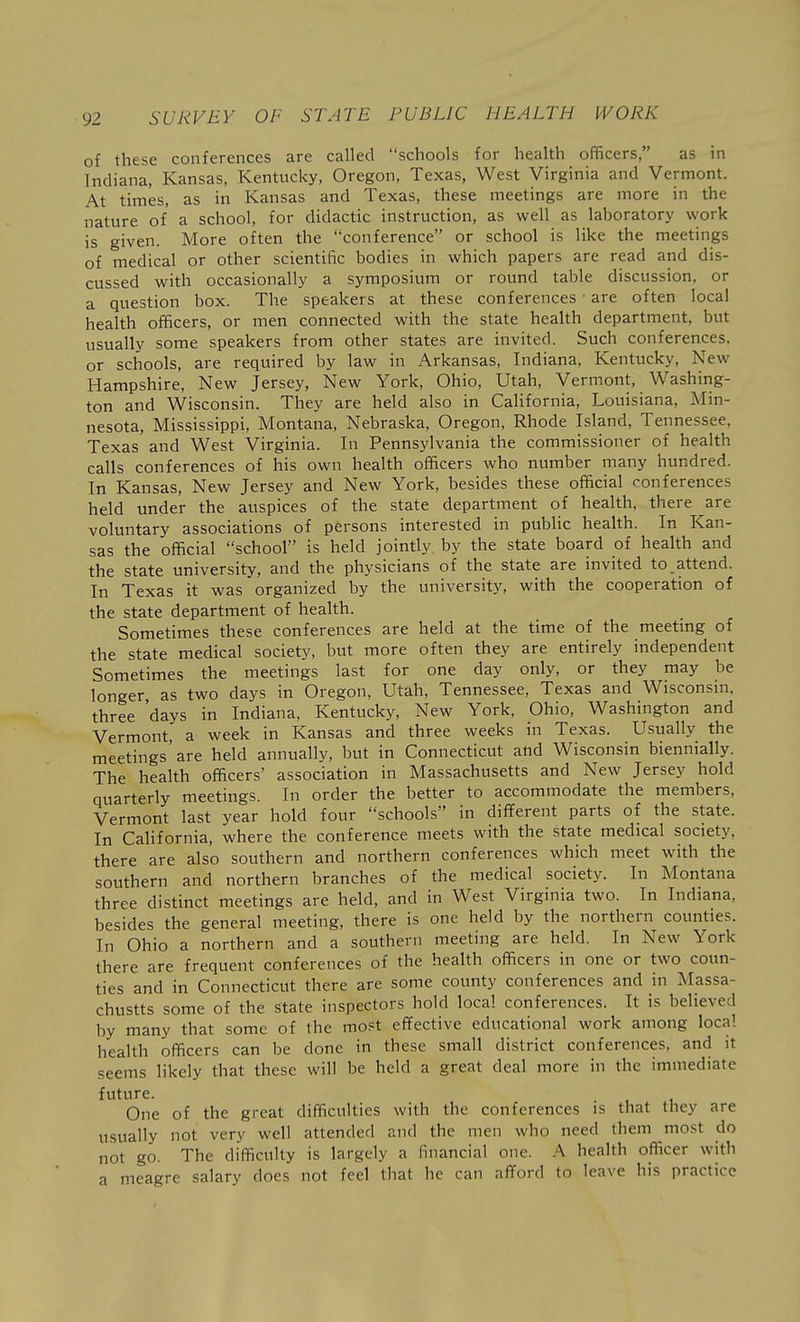 of these conferences are called schools for health officers, as in Indiana, Kansas, Kentucky, Oregon, Texas, West Virginia and Vermont. At times, as in Kansas and Texas, these meetings are more in the nature of a school, for didactic instruction, as well as laboratory work is given. More often the conference or school is like the meetings of medical or other scientific bodies in which papers are read and dis- cussed with occasionally a symposium or round table discussion, or a question box. The speakers at these conferences ■ are often local health officers, or men connected with the state health department, but usually some speakers from other states are invited. Such conferences, or schools, are required by law in Arkansas, Indiana, Kentucky, New Hampshire, New Jersey, New York, Ohio, Utah, Vermont, Washing- ton and Wisconsin. They are held also in California, Louisiana, Min- nesota, Mississippi, Montana, Nebraska, Oregon, Rhode Island, Tennessee, Texas and West Virginia. In Pennsylvania the commissioner of health calls conferences of his own health officers who number many hundred. In Kansas, New Jersey and New York, besides these official conferences held under the auspices of the state department of health, there are voluntary associations of persons interested in public health. In Kan- sas the official school is held jointly by the state board of health and the state university, and the physicians of the state are invited to attend. In Texas it was organized by the university, with the cooperation of the state department of health. Sometimes these conferences are held at the time of the meetmg of the state medical society, but more often they are entirely independent Sometimes the meetings last for one day only, or they may be longer, as two days in Oregon, Utah, Tennessee, Texas and Wisconsin, three 'days in Indiana, Kentucky, New York, Ohio, Washington and Vermont, a week in Kansas and three weeks in Texas. Usually the meetings'are held annually, but in Connecticut and Wisconsin biennially. The health officers' association in Massachusetts and New Jersey hold quarterly meetings. In order the better to accommodate the members, Vermont last year hold four schools in dififerent parts of the state. In CaHfornia, where the conference meets with the state medical society, there are also southern and northern conferences which meet with the southern and northern branches of the medical society. In Montana three distinct meetings are held, and in West Virginia two. In Indiana, besides the general meeting, there is one held by the northern counties. In Ohio a northern and a southern meeting are held. In New York there are frequent conferences of the health officers in one or two coun- ties and in Connecticut there are some county conferences and in Massa- chustts some of the state inspectors hold local conferences. It is believed by many that some of the most effective educational work among local health officers can be done in these small district conferences, and it seems likely that these will be held a great deal more in the immediate future. One of the great difficulties with the conferences is that they are usually not very well attended and the men who need them most do not go. The difficulty is largely a financial one. .\ health officer with a meagre salary does not feel that he can afford to leave his practice
