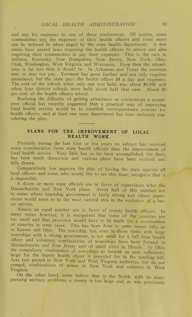 and pay his expense? to one of these conferences. Of course, some communities pajf the expenses of their health officers and some more can be induced to when urged by the state health department. A few states have passed laws requiring the health officers to attend and also requiring their communities to pay their expenses. This is the case in Indiana, Kentucky, New Hampshire, New Jersey, New York, Ohio, Utah, Washington, West Virginia and Wisconsin. Even then the attend- ance is far less than it should be. In Arkansas and Texas the counties may or may not pay. Vermont has gone further and not only requires attendance, but the state pays the health officer $4 a day and expenses. The cost of the school, when only one was held, was about $6,000, and when four district schools were held, about half that sum. About 80 per cent, of the health officers attend. Realizing the difficulty of getting attendance at conferences a promi- nent official has recently suggested that a practical way of improving local health service would be to establish correspondence courses for health officers, and at least one state department has been seriously con- sidering the plan. PLANS FOR THE IMPROVEMENT OF LOCAL HEALTH WORK Probably during the last four or five years no subject has received more consideration from state health officials than the improvement of local health service. Very little has so far been accomplished, but there has been much discussion and various plans have been evolved and bills drawn. Comparatively few approve the plan of having the state appoint all local officers and some, who would like to see this done, .recogni-.e that it is impossible. A dozen or more state officials are in favor of supervisors after the Massachusetts and New York plans. About half of this number are in states where township government is fairly strong and where super- visors would seem to be the most natural step in the evolution of a bet- ter service. Almost an equal number are in favor of county health officers. In many states, however, it is recognized that some of the counties are too small and that provision would have to be made for a combination of counties in some cases. This has been done in some recent bills, as m Kansas and Ohio. The township, too, even in those states with large townships with a strong government, is too small for a full time health officer and voluntary combinations of townships have been formed hi Massachusetts and New Jersey and of small cities in Illinois In Ohio the compulsory combination of townships to furnish an area sufficiently large for the deputy health oflicer is provided for in the oending- bill Acts just passed m New York and West Virginia authorize; but do not compel, combmations of towns in New York and counties in West Virginia. On the other hand, some believe that in the South, with its manv pressing sanitary problems, a county is too large and, as was previously