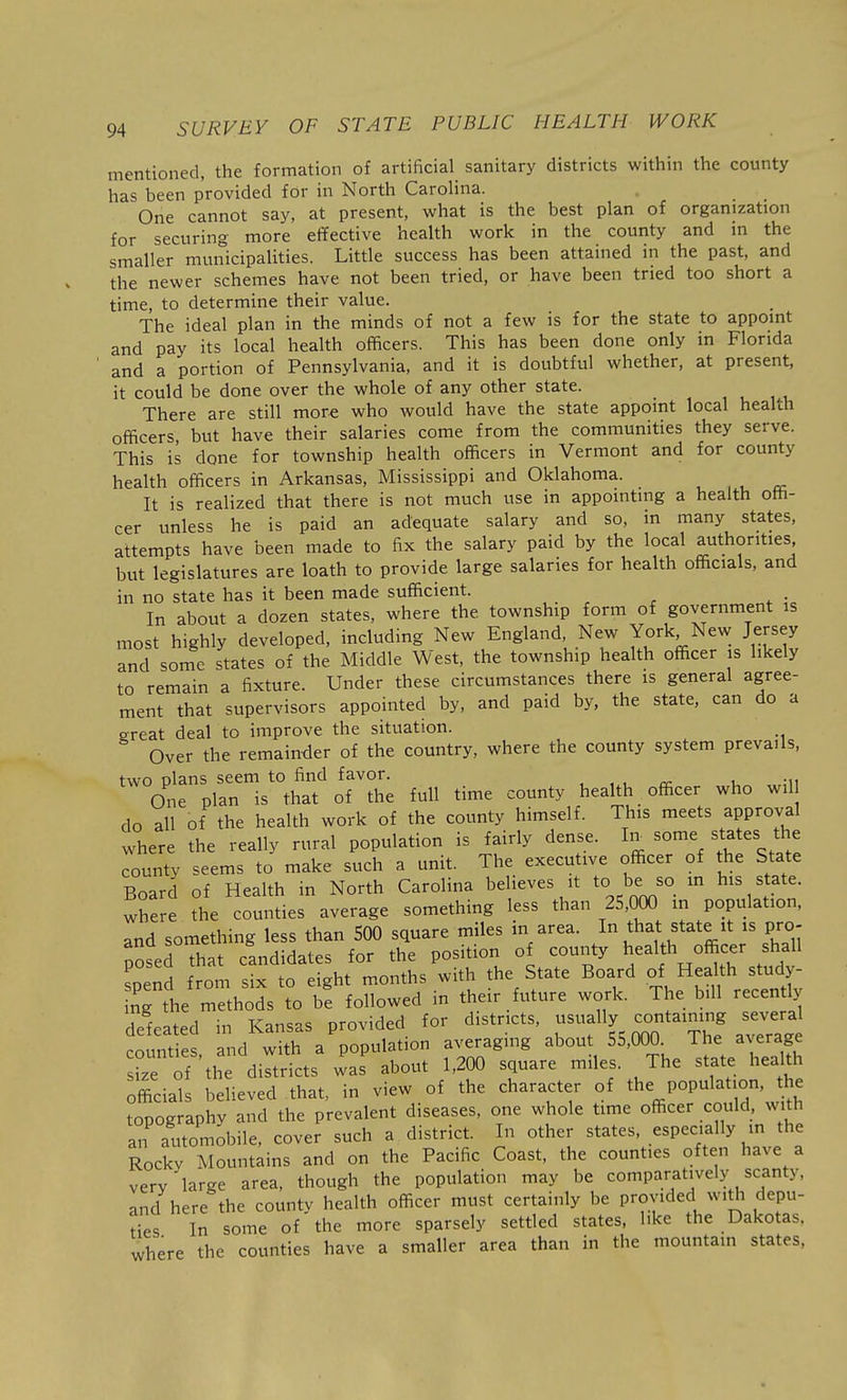 mentioned, the formation of artificial sanitary districts within the county has been provided for in North Carolina. One cannot say, at present, what is the best plan of organization for securing more effective health work in the county and in the smaller municipalities. Little success has been attained in the past, and the newer schemes have not been tried, or have been tried too short a time, to determine their value. The ideal plan in the minds of not a few is for the state to appoint and pay its local health officers. This has been done only in Florida and a portion of Pennsylvania, and it is doubtful whether, at present, it could be done over the whole of any other state. There are still more who would have the state appoint local health officers, but have their salaries come from the communities they serve. This is done for township health officers in Vermont and for county health officers in Arkansas, Mississippi and Oklahoma. It is realized that there is not much use in appointing a health offi- cer unless he is paid an adequate salary and so, in many states, attempts have been made to fix the salary paid by the local authorities but legislatures are loath to provide large salaries for health officials, and in no state has it been made sufficient. . In about a dozen states, where the township form of government is most highly developed, including New England, New York New Jersey and some states of the Middle West, the township health officer is likely to remain a fixture. Under these circumstances there is general agree- ment that supervisors appointed by, and paid by, the state, can do a ereat deal to improve the situation. Over the remainder of the country, where the county system prevails, two plans seem to find favor. One plan is that of the full time county health officer who wil do all of the health work of the county himself. This meets approval where the really rural population is fairly dense, hr some states the county seems to make such a unit. The executive officer of the State Board of Health in North Carolina believes it to be so m his state, where the counties average something less than 25,000 m population, and something less than 500 square miles in area. In that state it is pro- posed Th t candidates for the position of county health officer shall soend from six to eight months with the State Board of Health study- nTthe ^thods to be followed in their future work. The bill recently delated in Kansas provided for districts, ^^'f'y.'^;;''^^^^^ counties and with a population averaging about 55,000. The average iz of th dirtricts was about 1,200 square miles. The state hea^^h officials believed that, in view of the character of the population, he topography and the prevalent diseases, one whole time officer could, with an automobile, cover such a district. In other states, especially in the Rocky Mountains and on the Pacific Coast, the counties often have a very large area, though the population may be comparatively scanty, and here the county health officer must certainly be provided w.Ui depu- ties In some of the more sparsely settled states, like the Dakotas. where the counties have a smaller area than in the mountam states,