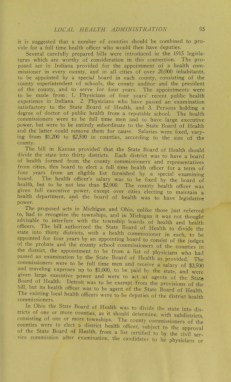 it is suggested that a number of counties should be combined to pro- vide for a full time health officer who would then have deputies. Several carefully prepared bills were introduced in the 1915 legisla- tures which are worthy of consideration in this connection. The pro- posed act in Indiana provided for the appointment of a health com- missioner in every county, and in all cities of over 20,000 inhabitants, to be appointed by a special board in each county, consisting of the county superintendent of schools, the county auditor and the president of the county, and to serve for four years. The appointments were to be made from: 1. Physicians of four years' recent public health experience in Indiana. 2. Physicians who have passed an examination satisfactory to the State Board of Health, and 3. Persons holding a degree of doctor of public health from a reputable school. The health commissioners were to be full time men and to have large executive power, but were to be entirely subordinate to the State Board of Health and the latter could remove them for cause. Salaries were fixed, vary- ing from $1,200 to $2,500 in counties, according to the size of the county. The bill in Kansas provided that the State Board of Health should divide the state into thirty districts. Each district was to have a board of health formed from the county commissioners and representatives from cities, this board to elect a full time health officer for a term of four years from an eligible list furnished by a special examining board. The health officer's salary was to be fixed by the board of health, but to be not less than $2,000. The county health officer was given full executive power, except over cities electing to maintain a health department, and the board of health was to have legislative power. The proposed acts in Michigan and Ohio, unlike those just referred to, had to recognize the townships, and in Michigan it was not thought advisable to interfere with the township boards of health and health officers. The bill authorized the State Board of Health to divide the state into thirty districts, with a health commissioner in each, to be appointed for four years by an appointing board to consist of the judges of the probate and the county school commissioners of the counties in the district, the appointment to be from a list of physicians who had passed an examination by the State Board of Health as provided. The commissioners were to be full time men and receive a salary of $3 500 and traveling expenses up to $1,000, to be paid by the state, and were given large executive power and were to act as agents of the State Board of Health. Detroit was to be exempt from the provisions of the bill, but Its health officer was to be agent of the State Board of Health The existing local health officers were to be deputies of the district health commissioners. In Ohio the State Board of Health was to divide the state into dis- tricts of one or more counties, as it should determine, with subdistricts consisting of one or more townships. The county commissioners of the counties were to elect a district health officer, subject to the approval of the State Board of Health, from a list certified to by the civil ser vice commission after examination, the candidates to be physicians or
