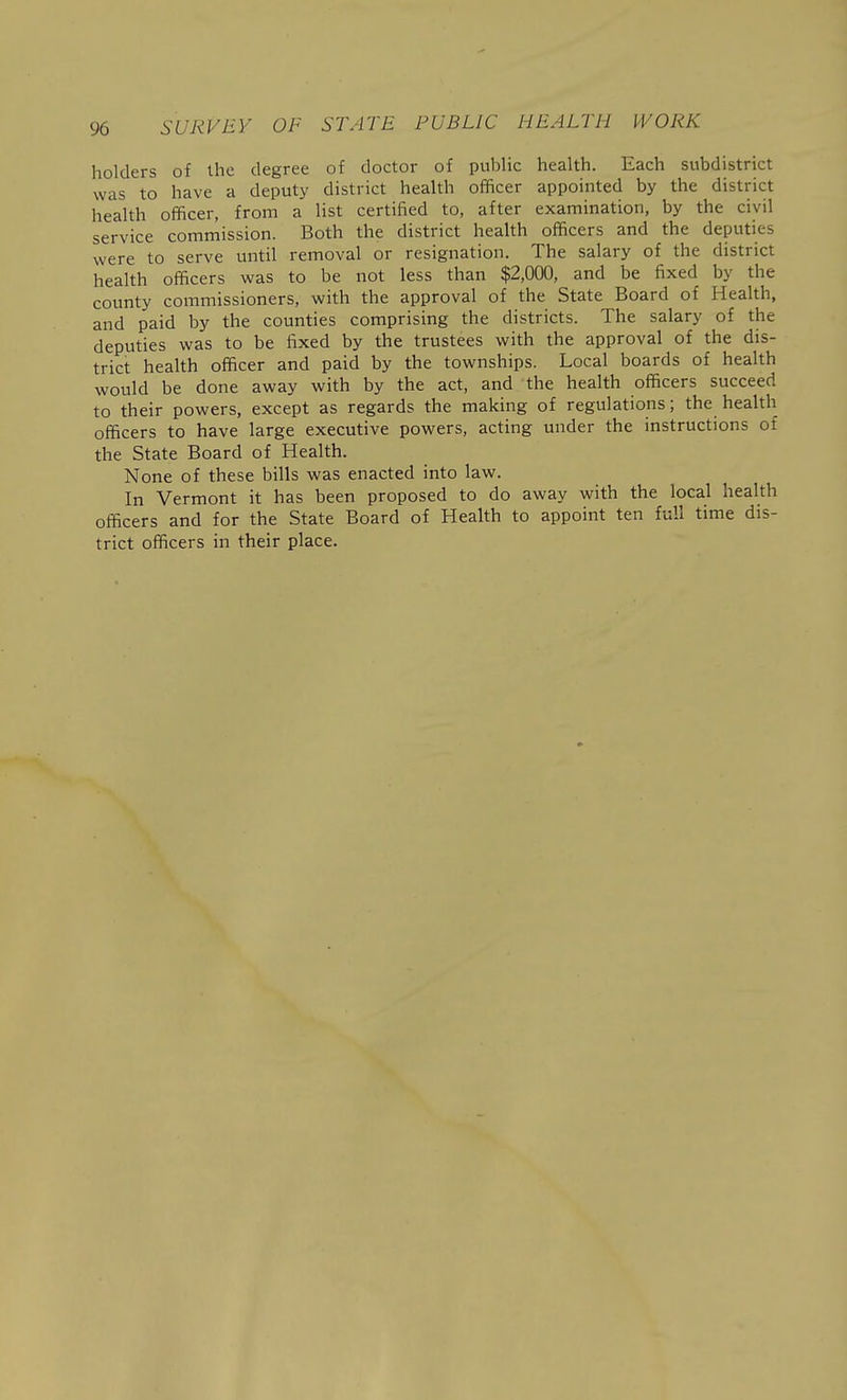 holders of the degree of doctor of public health. Each subdistrict was to have a deputy district health officer appointed by the district health officer, from a list certified to, after examination, by the civil service commission. Both the district health officers and the deputies were to serve until removal or resignation. The salary of the district health officers was to be not less than $2,000, and be fixed by the county commissioners, with the approval of the State Board of Health, and paid by the counties comprising the districts. The salary of the deputies was to be fixed by the trustees with the approval of the dis- trict health officer and paid by the townships. Local boards of health would be done away with by the act, and the health officers succeed to their powers, except as regards the making of regulations; the health officers to have large executive powers, acting under the instructions of the State Board of Health. None of these bills was enacted into law. In Vermont it has been proposed to do away with the local health officers and for the State Board of Health to appoint ten full time dis- trict officers in their place.