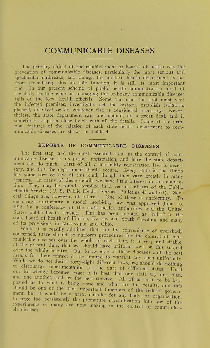 COMMUNICABLE DISEASES The primary object of the establishment of boards of health was the prevention of communicable diseases, particularly the more serious and spectacular outbreaks, and though the modern health department is far from considering this its sole function, it is still its most important one. In our present scheme of public health administration most of the daily routine work in managing the ordinary communicable diseases falls on the local health officials. Some one near the spot must visit the infected premises, investigate, get the history, establish isolation, placard, disinfect or do whatever else is considered necessary. Never- theless, the state department can, and should, do a great deal, and it sometimes keeps in close touch with all the details. Some of the prin- cipal features of the relation of each state health department to com- municable diseases are shown in Table 4. REPORTS OF COMMUNICABLE DISEASES The first step, and the most essential step, in the control of com- municable disease, is its proper registration, and here the state depart- ment can do much. First of all, a morbidity registration law is neces- sar}^ and this the department should secure. Every state in the Union has some sort of law of this kind, though they vary greatly in many respects. In many of these details we have little interest in this connec- tion. They may be found compiled in a recent bulletin of the Public Health Service (U. S. Public Health Service, Bulletins 45 and 63). Sev- eral things are, however, of interest. One of these is uniformity. To encourage uniformity a model morbidity law was approved June 16, 1913, by a conference of the state health authorities and the United States public health service. This has been adopted as rules of the state board of health of Florida, Kansas and South Carolina, and many of its provisions in Mississippi and Ohio. While it is readily admitted that, for the convenience of everybody concerned, there should be uniform procedures for the control of com- municable diseases over the whole of each state, it is very undesirable at the present time, that we should have uniform laws on this subject over the whole country. Our knowledge of these diseases and the best means for their control is too limited to warrant any such uniformity While we do not desire forty-eight dififerent laws, we should do nothing to discourage experimentation on the part of different states. Until our knowledge becomes exact it is best that one state try one olan and one another and let the best survive. All of us need to be keot posted as to what is being done and what are the results, and thi should be one of he most important functions of the federal govern- ment, but It would be a great mistake for any body, or organization to urge too persistently the premature crystallization into law of the experiments so many are now making in the control of communica- ble diseases. 'Luin.rt