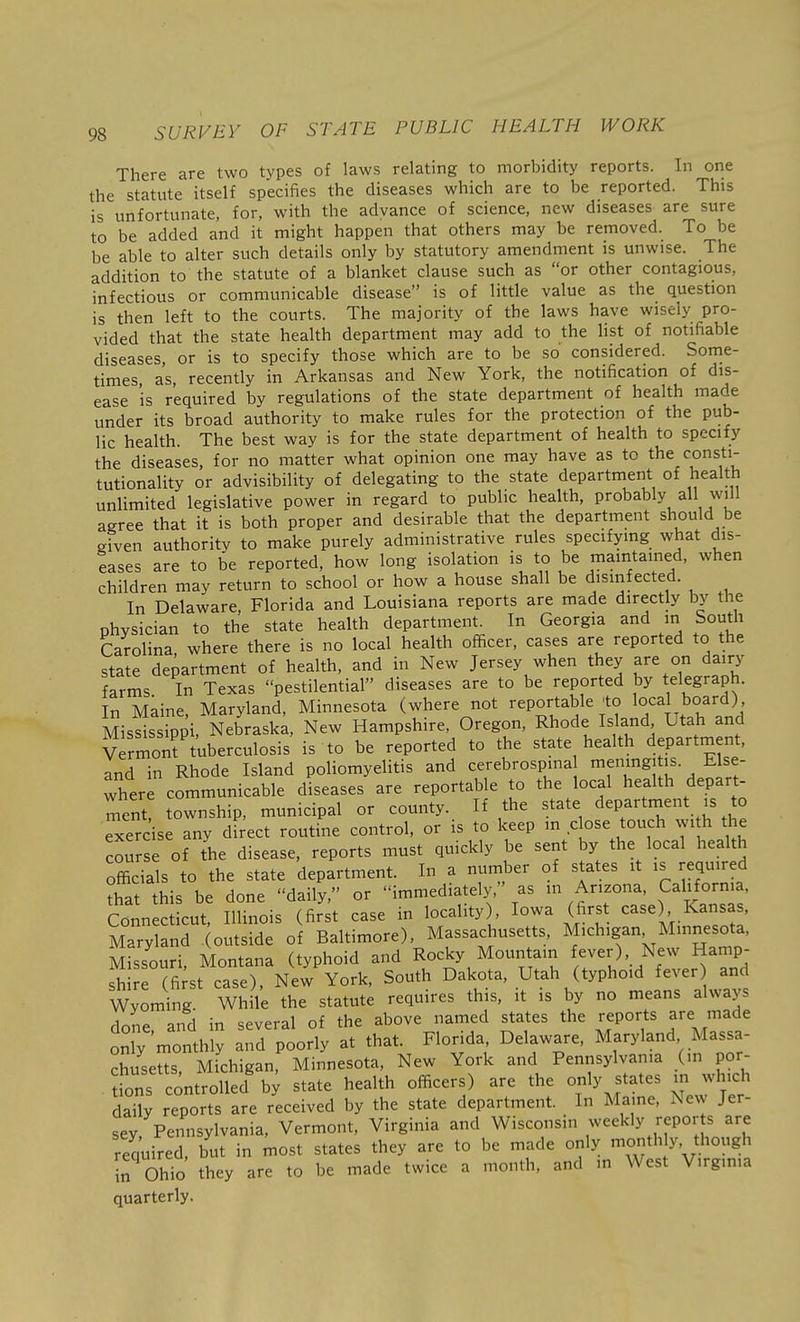 There are two types of laws relating to morbidity reports. In one the statute itself specifies the diseases which are to be reported. This is unfortunate, for, with the advance of science, new diseases are sure to be added and it might happen that others may be removed. To be be able to alter such details only by statutory amendment is unwise. The addition to the statute of a blanket clause such as or other contagious, infectious or communicable disease is of little value as the question is then left to the courts. The majority of the laws have wisely pro- vided that the state health department may add to the hst of notifiable diseases, or is to specify those which are to be so considered. Some- times, as, recently in Arkansas and New York, the notification of dis- ease is required by regulations of the state department of health made under its broad authority to make rules for the protection of the pub- lic health. The best way is for the state department of health to specify the diseases, for no matter what opinion one may have as to the consti- tutionality or advisibility of delegating to the state department of health unlimited legislative power in regard to public health, probably all will agree that it is both proper and desirable that the department should be given authority to make purely administrative rules specifying what dis- eases are to be reported, how long isolation is to be maintamed, when children may return to school or how a house shall be dismfected. In Delaware, Florida and Louisiana reports are made directly by the physician to the state health department. In Georgia and in South Carolina where there is no local health officer, cases are reported to the state department of health, and in New Jersey when they are on dairy farms In Texas pestilential diseases are to be reported by telegraph. In Maine, Maryland, Minnesota (where not reportable to local board) Mississippi, Nebrask;, New Hampshire, Oregon, Rhode Island Utah and Vermont tuberculosis is to be reported to the state health department, and in Rhode Island poliomyelitis and cerebrospina nienmgi is. E se- where communicable diseases are reportable to the local health depart- ment! township, municipal or county. If the state department is to exercise any d ect routine control, or is to keep m close touch with the cou e of the disease, reports must quickly be sent by the local health officials to the state department. In a number of states it is required that this be done daily, or immediately, as m Arizona, California, Connecticut Illinois (first case in locality), Iowa (first case) Kansas, Mary nd outside of Baltimore), Massachusetts, Michigan Minnesota, Missouri Montana (typhoid and Rocky Mountain fever) New Hamp- ^ first case). New York, South Dakota, Utah (typhoid fever and Wyoming. While the statute requires this, it is by no means always done and in several of the above named states the reports ^re made only monthly and poorly at that. Florida, Delaware, Maryland Massa- chusetts, Michigan, Minnesota, New York and Pennsylvania (in por- fons controlled' b^ state health officers) are the only states in which daily reports are received by the state department. In Maine, New Jer- sey Pennsylvania, Vermont, Virginia and Wisconsin weekly repor s are required, but in most states they are to be made only month y, though in Ohio they are to be made twice a month, and in West V.rgmia quarterly.