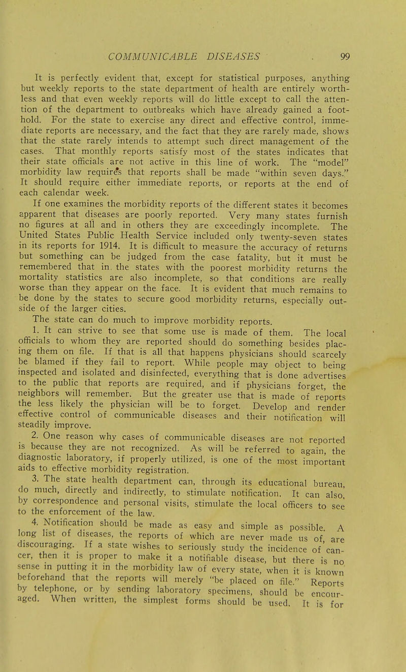 It is perfectly evident that, except for statistical purposes, anything but weekly reports to the state department of health are entirely worth- less and that even weekly reports will do little except to call the atten- tion of the department to outbreaks which have already gained a foot- hold. For the state to exercise any direct and effective control, imme- diate reports are necessary, and the fact that they are rarely made, shows that the state rarely intends to attempt such direct management of the cases. That monthly reports satisfy most of the states indicates that their state officials are not active in this line of work. The model morbidity law requires that reports shall be made within seven days. It should require either immediate reports, or reports at the end of each calendar week. If one examines the morbidity reports of the different states it becomes apparent that diseases are poorly reported. Very many states furnish no figures at all and in others they are exceedingly incomplete. The United States Public Health Service included only twenty-seven states in its reports for 1914. It is difficult to measure the accuracy of returns but something can be judged from the case fatality, but it must be remembered that in. the states with the poorest morbidity returns the mortality statistics are also incomplete, so that conditions are really worse than they appear on the face. It is evident that much remains to be done by the states to secure good morbidity returns, especially out- side of the larger cities. The state can do much to improve morbidity reports. 1. It can strive to see that some use is made of them. The local officials to whom they are reported should do something besides plac- ing them on file. If that is all that happens physicians should scarcely be blamed if they fail to report. While people may object to being inspected and isolated and disinfected, everything that is done advertises to the public that reports are required, and if physicians forget, the neighbors will remember. But the greater use that is made of reports the less likely the physician will be to forget. Develop and render effective control of communicable diseases and their notification will steadily improve. 2. One reason why cases of communicable diseases are not reported is because they are not recognized. As will be referred to again, the diagnostic laboratory, if properly utilized, is one of the most important aids to effective morbidity registration. 3. The state health department can, through its educational bureau do much, directly and indirectly, to stimulate notification. It can also' by correspondence and personal visits, stimulate the local officers to see to the enforcement of the law. 4. Notification should be made as easy and simple as possible A long list of diseases, the reports of which are never made us of are discouraging. If a state wishes to seriously study the incidence of'can- cer, then It is proper to make it a notifiable disease, but there is no sense in putting it in the morbidity law of every state, when it is known beforehand that the reports will merely be placed on file Reports by telephone, or by sending laboratory specimens, should be encour aged. When written, the simplest forms should be used It is for