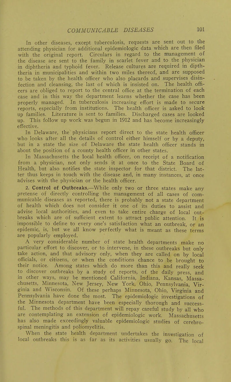 In other diseases, except tuberculosis, requests are sent out to the attending physician for additional epidemiologic data which are then filed with the original report. Circulars in regard to the management of the disease are sent to the family in scarlet fever and to the physician in diphtheria and typhoid fever. Release cultures are required in dipth- theria in municipalities and within two miles thereof, and are supposed to be taken by the health officer who also placards and supervises disin- fection and cleansing, the last of which is insisted on. The health offi- cers are obliged to report to the central office at the termination of each case and in this way the department learns whether the case has been properly managed. In tuberculosis increasing effort is made to secure reports, especially from institutions. The health officer is asked to look up families. Literature is sent to families. Discharged cases are looked up. This follow up work was begun in 1912 and has become increasingly effective. In Delaware, the physicians report direct to the state health officer who looks after all the details of control either himself or by a deputy, but in a state the size of Delaware the state health officer stands in about the position of a county health officer in other states. In Massachusetts the local health officer, on receipt of a notification from a physician, not only sends it at once to the State Board of Health, but also notifies the state inspector for that district. The lat- ter thus keeps in touch with the disease and, in many instances, at once advises with the physician or the health officer. 2. Control of Outbreaks.—While only two or three states make any pretense of directly controlling the management of all cases of com- municable diseases as reported, there is probably not a state department of health which does not consider it one of its duties to assist and advise local authorities, and even to take entire charge of local out- breaks which are of sufficient extent to attract public attention. It is impossible to define to every one's satisfaction what an outbreak, or an epidemic, is, but we all know perfectly what is meant as these terms are popularly employed. A very considerable number of state health departments make no particular effort to discover, or to intervene, in these outbreaks but only take action, and that advisory only, when they are called on by local officials, or citizens, or when the conditions chance to be brought to their notice. Among states which do more than this and really seek to discover outbreaks by a study of reports, of the daily press, and in other ways, may be mentioned California, Indiana, Kansas, Massa- chusetts, Minnesota, New Jersey, New York, Ohio, Pennsylvania, Vir- ginia and Wisconsin. Of these perhaps Minnesota, Ohio, Virginia and Pennsylvania have done the most. The epidemiologic investigations of the Minnesota department have been especially thorough and success- ful. The methods of this department will repay careful study by all who are contemplating an extension of epidemiologic work. Massachusetts has also made exceedingly valuable epidemiologic studies of cerebro- spinal meningitis and poliomyelitis. When the state health department undertakes the investigation of local outbreaks this is as far as its activities usually go. The local