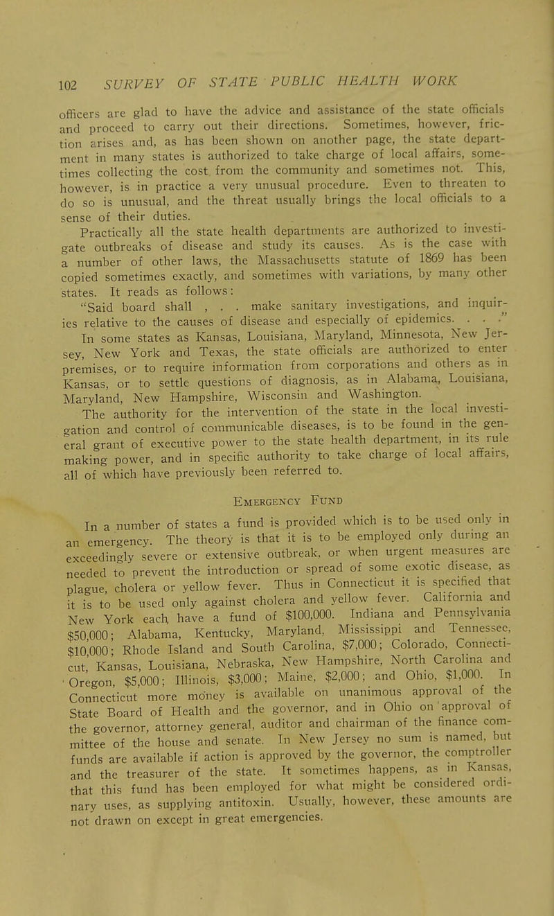 officers are glad to have the advice and assistance of the state officials and proceed to carry out their directions. Sometimes, however, fric- tion arises and, as has been shown on another page, the state depart- ment in many states is authorized to take charge of local affairs, some- times collecting the cost from the community and sometimes not. This, however, is in practice a very unusual procedure. Even to threaten to do so is unusual, and the threat usually brings the local officials to a sense of their duties. Practically all the state health departments are authorized to investi- gate outbreaks of disease and study its causes. As is the case with a number of other laws, the Massachusetts statute of 1869 has been copied sometimes exactly, and sometimes with variations, by many other states. It reads as follows: Said board shall , . . make sanitary investigations, and inquir- ies re:lative to the causes of disease and especially of epidemics. . . . In some states as Kansas, Louisiana, Maryland, Minnesota, New Jer- sey, New York and Texas, the state officials are authorized to enter premises, or to require information from corporations and others as in Kansas, 'or to settle questions of diagnosis, as in Alabama, Louisiana, Maryland, New Hampshire, Wisconsin and Washington. The authority for the intervention of the state in the local investi- cration and control of communicable diseases, is to be found in the gen- eral '^rant of executive power to the state health department, in its rule making power, and in specific authority to take charge of local affairs, all of which have previously been referred to. Emergency Fund In a number of states a fund is provided which is to be used only in an emeraency. The theory is that it is to be employed only during an exceedingly severe or extensive outbreak, or when urgent measures are needed to prevent the introduction or spread of some exotic disease, as plague cholera or yellow fever. Thus in Connecticut it is specified that it is to be used only against cholera and yellow fever. California and New York each have a fund of $100,000. Indiana and Pennsylvania $50 000; Alabama, Kentucky, Maryland. Mississippi and Tennessee, $10000• Rhode Island and South Carolina, $7,000; Colorado, Connecti- cut,' Kansas, Louisiana, Nebraska, New Hampshire, North Carolina and ■ Oregon, $5,000; Illinois, $3,000; Maine, $2,000; and Ohio, $1,000. In Connecticut more money is available on unanimous approval of the State Board of Health and the governor, and in Ohio on approval of the governor, attorney general, auditor and chairman of the finance com- mittee of the house and senate. In New Jersey no sum is named, but funds are available if action is approved by the governor, the comp^troller and the treasurer of the state. It sometimes happens, as in Kansas, that this fund has been employed for what might be considered ordi- nary uses, as supplying antitoxin. Usually, however, these amounts are not drawn on except in great emergencies.