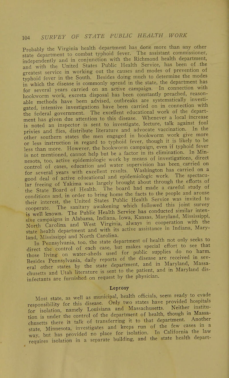 Probably the Virginia health department has done more than any other state department to combat typhoid fever. The assistant commissioner, independently and in conjunction with the Richmond health department, and with the United States Public Health Service, has been of the greatest service in working out the causes and modes of prevention of typhoid fever in the South. Besides doing much to determine the modes in which the disease is commonly spread in the state, the department has for several years carried on an active campaign. In connection with hookworm work, excreta disposal has been constantly preached, reason- able methods have been advised, outbreaks are systematically investi- gated, intensive investigations have been carried on in connection with the federal government. The excellent educational work of the depart- ment has given due attention to this disease. Whenever a local increase is noted an inspector is sent to investigate, lecture, talk against foul privies and flies, distribute literature and advocate vaccination. In the other southern states the men engaged in hookworm work give more or less instruction in regard to typhoid fever, though it is likely ^ be less than more. However, the hookworm campaign, even if typhoid fever is not mentioned, cannot help but be a factor in its elimmation. In Min- nesota, too, active epidemiologic work by means of investigations,_ direct control of cases, education and water supervision has been carried on for several years with excellent results. Washmgton has earned on a good deal of active educational and epidemiologic work. The spectacu- lar freeing of Yakima was largely brought about through the efTorts of the State Board of Health. The board had made a careful study of conditions and, in order to bring home the facts to the people and arouse ?heir interest, the United States Public Health Service was invited to cooperate The sanitary awakening which followed this joint survey is well known. The Public Health Service has conducted similar inten- vrcampa-gns in Alabama, Indiana, Iowa, Kansas, Maryland, Mississippi North Carolina and West Virginia, always m cooperation with the state health department and with its active assistance m Indiana, Mary- land, Mississippi and North Carolina. , , , , , , i ik Pennsylvania, too. the state department of health not only seek to direct the control of each case, but makes special effort to see that those living on water-sheds used for public supplies do no harm. Bes des Pennsylvania, daily reports of the disease are received in sev- eral other states by the state department, and m Maryland Massa- chusetts and Utah literature is sent to the patient, and in Maryland dis- infectants are furnished on request by the physician. Leprosy Most state, as well as municipal, health officials, seem ready to evade responsibility for this disease. Only two states have provided hospitals or isolation, namely Louisiana and Massachusetts. Neither institu- tion is under the control of the department of health, though in Massa- chusetts there iS talk of transferring it to that department. Another state, Minnesota, investigates and keeps run of the few cases in a way but has provided no place for isolation. In California the aw Tequires isolation in a separate building, and the state health depart-