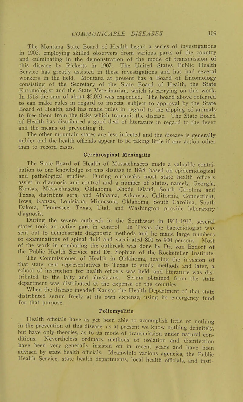 The Montana State Board of Health began a series of investigations in 1902, employing skilled observers from various parts of the country and culminating in the demonstration of the mode of transmission of this disease by Ricketts in 1907. The United States Public Health Service has greatly assisted in these investigations and has had several workers in the field. Montana at present has a Board of Entomology consisting of the Secretary of the State Board of Health, the State Entomologist and the State Veterinarian, which is carrying on this work. In 1913 the sum of about $5,000 was expended. The board above referred to can make rules in regard to insects, subject to approval by the State Board of Health, and has made rules in regard to the dipping of animals to free them from the ticks which transmit the disease. The State Board of Health has distributed a good deal of literature in regard to the fever and the means of preventing it. The other mountain states are less infected and the disease is generally milder and the health officials appear to be taking little if any action other than to record cases. Cerebrospinal Meningitis The State Board ef Health of Massachusetts made a valuable contri- bution to our knowledge of this disease in 1898, based on epidemiological and pathological studies. During outbreaks most state health officers assist in diagnosis and control and a number of states, namely, Georgia, Kansas, Massachusetts, Oklahoma, Rhode Island, South Carolina and Texas, distribute sera, and Alabama, Arkansas, California, Connecticut, Iowa, Kansas, Louisiana, Minnesota, Oklahoma, South Carolina, South Dakota, Tennessee, Texas, Utah and Washington provide laboratory ' diagnosis. During the severe outbreak in the Southwest in 1911-1912, several states took an active part in control. In Texas the bacteriologist was sent out to demonstrate diagnostic methods and he made large numbers of examinations of spinal fluid and vaccinated 800 to 900 persons. Most of the work in combating the outbreak was done by Dr. von Ezdorf of the Public Health Service and Dr. Sophian of the Rockefeller Institute. The Commissioner of Health in Oklahoma, fearing the invasion of that state, sent representatives to Texas to study methods and later, a school of instruction for health officers was held, and literature was dis- tributed to the laity and physicians. Serum obtained from the state department was distributed at the expense of the counties. When the disease invaded Kansas the Health Department of that state distributed serum freely at its own expense, using its emergency fund for that purpose. Poliomyelitis Health officials have as yet been able to accomplish little or nothing in the prevention of this disease, as at present we know nothing definitely, but have only theories, as to its mode of transmission under natural con- ditions. Nevertheless ordinary methods of isolation and disinfection have been very generally insisted on in recent years and have been advised by state health officials. Meanwhile various agencies, the Public Health Service, state health departments, local health officials, and insti-