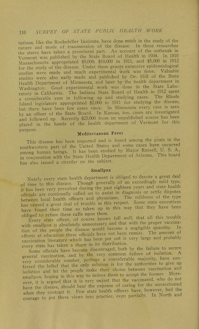 tutions, like the Rockefeller Institute, have done much in the study of the nature and mode of transmission of the disease. In these researches the states have taken a prominent part. An account of the outbreak in Vermont was published by the State Board of Health in 1904. In 1910 Massachusetts appropriated $5,000, $10,000 in 1911, and $5,000 in 1912 for the study of the disease. Under these grants extensive epidemiological studies were made and much experimental work was done. Valuable studies were also early made and published by Dr. Hill of the State Health Department of Minnesota, and later by the health department in Washington. Good experimental work was done in the State Labo- ratory in CaUfornia. The Indiana State Board of Health in 1912 spent a considerable sum in following up and studying cases. The Rhode Island legislature appropriated $2,000 in 1911 for studying the disease, but there have been few cases since. In Minnesota every case is seen by an officer of the State Board. In Kansas, too, cases are investigated and followed up. Recently $25,000 from an unpublished source has been placed in the hands of the health department of Vermont for this purpose. Mediterranean Fever This disease has been imported and is found among the goats in the southwestern part of the United States and some cases have occurred among human beings. It has been studied by Major Russell, U. S. A in conjunction with the State Health Department of Arizona. This board has also issued a circular on the subject. Smallpox Nearly every state health department is obliged to devote a great deal of time to this disease. Though generally of an exceedingly mild type, it has been very prevalent during the past eighteen years and state health officials are continually called on to assist in diagnosis or settle disputes between local health officers and physicians. The mildness of the type has caused a great deal of trouble in this respect. Some state execu ives have found their time so taken up in this way that they have been obliged to refuse these calls upon them. „ , . i, • ^ 1,1 Everv state officer, of course knows full well, that all this trouble with sm'allpox is absolutely unnecessary and that with the proper vaccina- tion of the people the disease would become a negligible quantity. In efforts at education these officials have not been remiss. The amount of vaccination literature which has been put out is very large and probably every state has taken a share in its distribution. Some officials have become discouraged, both by the failure to secure general vaccination, and by the very common failure of isolation. A verv considerable number, perhaps a considerable majority, have con- fessed the belief that the only solution is for the authorities to give up isolation and let the people make their choice between vaccmation and smallpox, hoping in this way to induce them to accept the former. More- over it is argued that it is very unjust that the vaccinated, who do no hive the disease, should bear the expense of caring for the unvaccina ed when they contract it. Few state health officers have however had the Tourage to put these views into practice, even partially. In North and