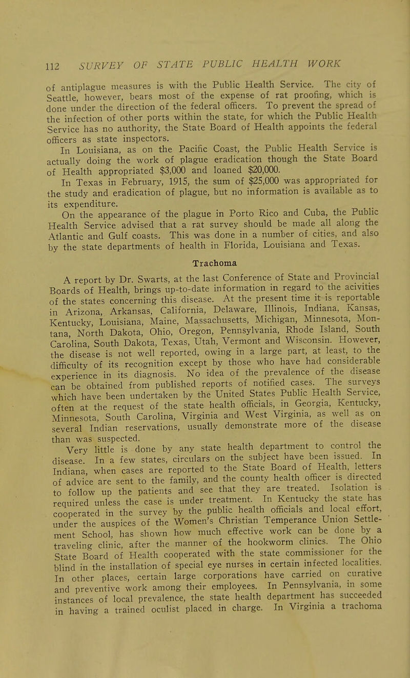 of antiplague measures is with the Public Health Service. The city of Seattle, however, bears most of the expense of rat proofing, which is done under the direction of the federal officers. To prevent the spread of the infection of other ports within the state, for which the Public Health Service has no authority, the State Board of Health appoints the federal officers as state inspectors. In Louisiana, as on the Pacific Coast, the Public Health Service is actually doing the work of plague eradication though the State Board of Health appropriated $3,000 and loaned $20,000. In Texas in February, 1915, the sum of $25,000 was appropriated for the study and eradication of plague, but no information is available as to its expenditure. On the appearance of the plague in Porto Rico and Cuba, the Public Health Service advised that a rat survey should be made all along the Atlantic and Gulf coasts. This was done in a number of cities, and also by the state departments of health in Florida, Louisiana and Texas. Trachoma A report by Dr. Swarts, at the last Conference of State and Provincial Boards of Health, brings up-to-date information in regard to the acivities of the states concerning this disease. At the present time it is reportable in Arizona, Arkansas, California, Delaware, Illinois, Indiana, Kansas, Kentucky, Louisiana, Maine, Massachusetts, Michigan, Minnesota, Mon- tana North Dakota, Ohio, Oregon, Pennsylvania, Rhode Island, South Carolina, South Dakota, Texas, Utah, Vermont and Wisconsm. However, the disease is not well reported, owing in a large part, at least, to the difficulty of its recognition except by those who have had considerable experience in its diagnosis. No idea of the prevalence of the disease can be obtained from published reports of notified cases. The surveys which have been undertaken by the United States Public Health Service, often at the request of the state health officials, in Georgia, Kentucky, Minnesota, South Carolina, Virginia and West Virginia, as well as on several Indian reservations, usually demonstrate more of the disease than was suspected. Very little is done by any state health department to control the disease In a few states, circulars on the subject have been issued. In Indiana, when cases are reported to the State Board of Health letters of advice are sent to the family, and the county health officer is directed to follow up the patients and see that they are treated. Isolation is required unless the case is under treatment. In Kentucky the state has cooperated in the survey by the public health officials and local effort, under the auspices of the Women's Christian Temperance Union Settle- ment School, has shown how much effective work can be done by a traveling clinic, after the manner of the hookworm clinics. The Ohio State Board of Health cooperated with the state commissioner for the blind in the installation of special eye nurses in certain infected localities. In other places, certain large corporations have carried on curative and preventive work among their employees. In Pennsylvania, m some instances of local prevalence, the state health department has succeeded in having a trained oculist placed in charge. In Virginia a trachoma