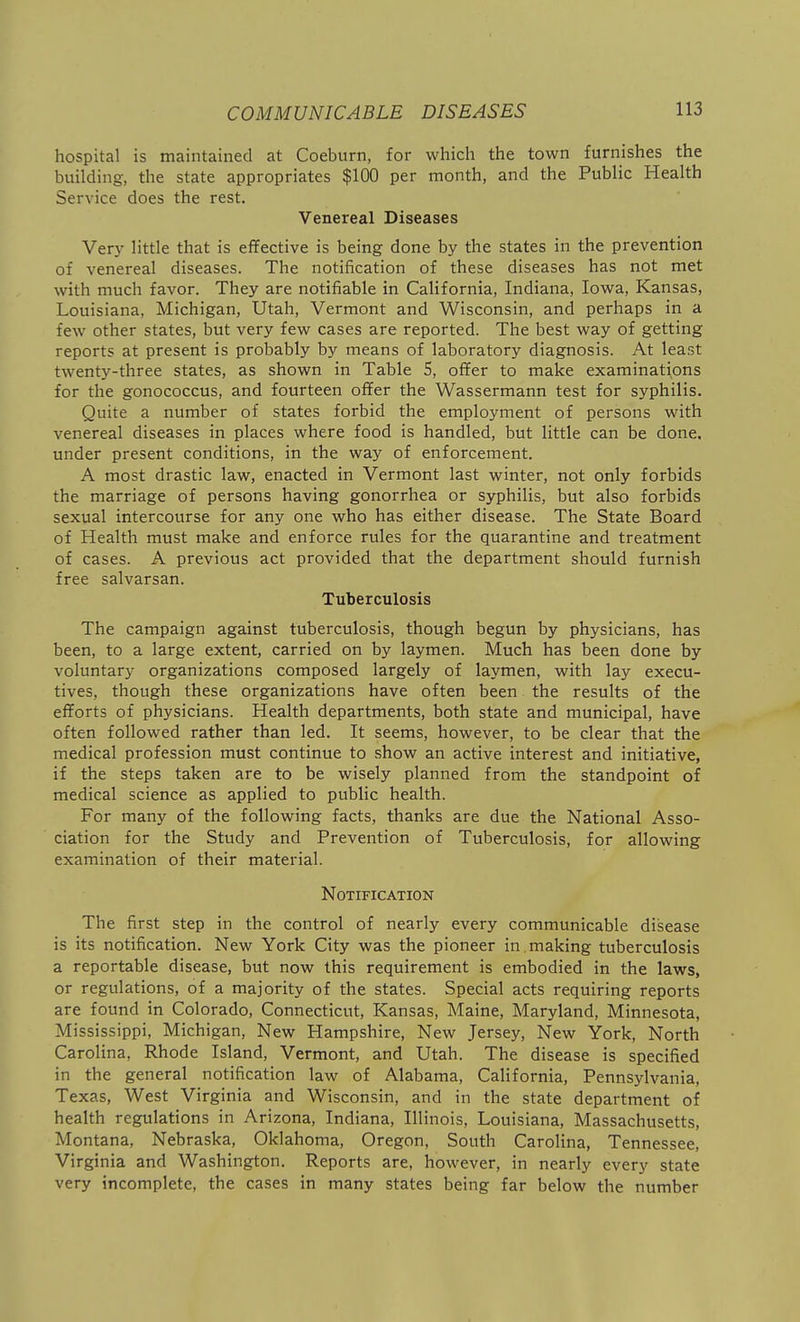 hospital is maintained at Coeburn, for which the town furnishes the building, the state appropriates $100 per month, and the Public Health Service does the rest. Venereal Diseases Very little that is effective is being done by the states in the prevention of venereal diseases. The notification of these diseases has not met with much favor. They are notifiable in California, Indiana, Iowa, Kansas, Louisiana, Michigan, Utah, Vermont and Wisconsin, and perhaps in a few other states, but very few cases are reported. The best way of getting reports at present is probably by means of laboratory diagnosis. At least twenty-three states, as shown in Table 5, offer to make examinations for the gonococcus, and fourteen offer the Wassermann test for syphilis. Quite a number of states forbid the employment of persons with venereal diseases in places where food is handled, but little can be done, under present conditions, in the way of enforcement. A most drastic law, enacted in Vermont last winter, not only forbids the marriage of persons having gonorrhea or syphilis, but also forbids sexual intercourse for any one who has either disease. The State Board of Health must make and enforce rules for the quarantine and treatment of cases. A previous act provided that the department should furnish free salvarsan. Tuberculosis The campaign against tuberculosis, though begun by physicians, has been, to a large extent, carried on by laymen. Much has been done by voluntary organizations composed largely of laymen, with lay execu- tives, though these organizations have often been the results of the efforts of physicians. Health departments, both state and municipal, have often followed rather than led. It seems, however, to be clear that the medical profession must continue to show an active interest and initiative, if the steps taken are to be wisely planned from the standpoint of medical science as applied to public health. For many of the following facts, thanks are due the National Asso- ciation for the Study and Prevention of Tuberculosis, for allowing examination of their material. Notification The first step in the control of nearly every communicable disease is its notification. New York City was the pioneer in . making tuberculosis a reportable disease, but now this requirement is embodied in the laws, or regulations, of a majority of the states. Special acts requiring reports are found in Colorado, Connecticut, Kansas, Maine, Maryland, Minnesota, Mississippi, Michigan, New Hampshire, New Jersey, New York, North Carolina, Rhode Island, Vermont, and Utah. The disease is specified in the general notification law of Alabama, California, Pennsylvania, Texas, West Virginia and Wisconsin, and in the state department of health regulations in Arizona, Indiana, Illinois, Louisiana, Massachusetts, Montana, Nebraska, Oklahoma, Oregon, South Carolina, Tennessee, Virginia and Washington. Reports are, however, in nearly every state very incomplete, the cases in many states being far below the number