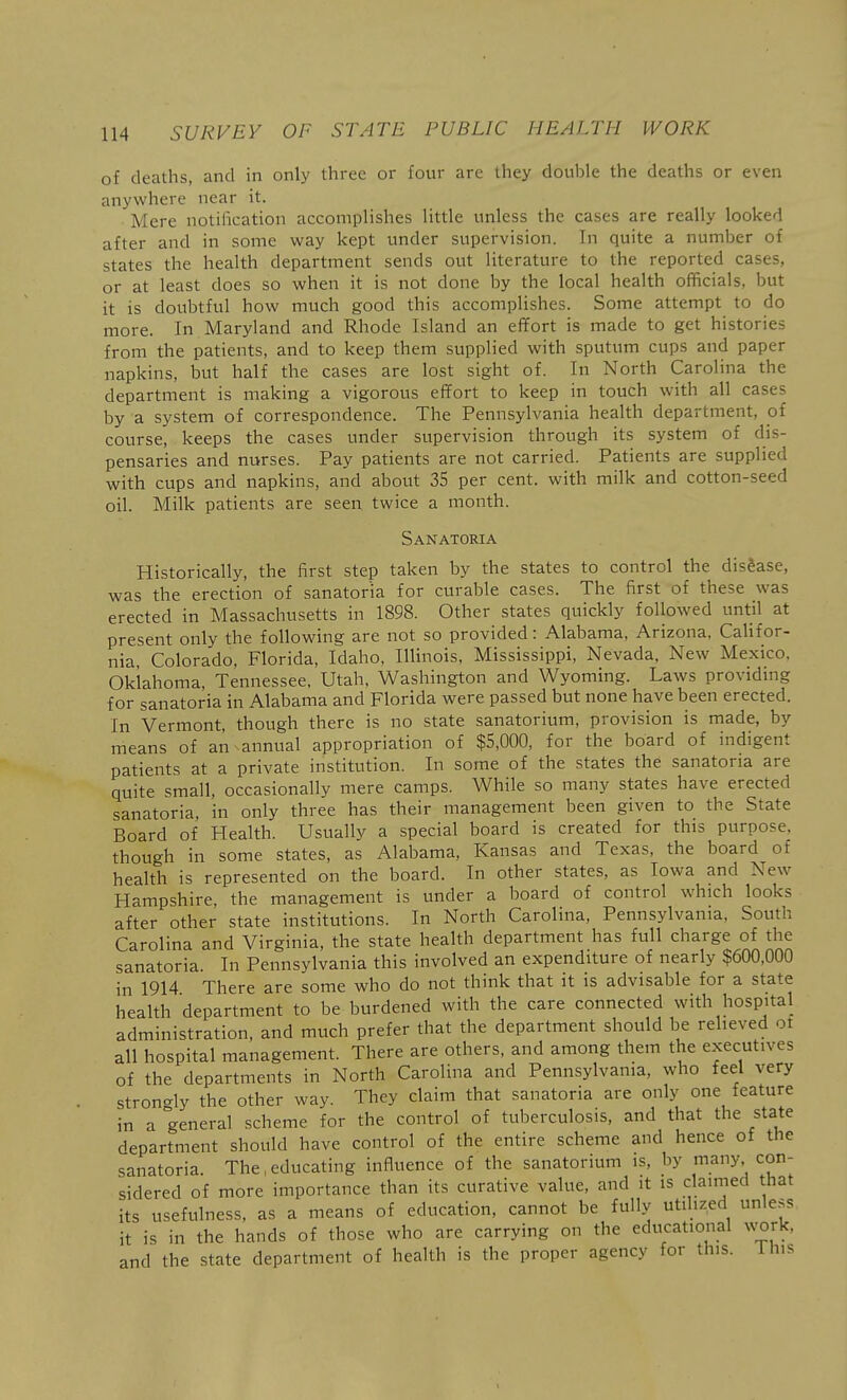 of deaths, and in only three or four are they double the deaths or even anywhere near it. Mere notification accomplishes little unless the cases are really looked after and in some way kept under supervision. In quite a number of states the health department sends out literature to the reported cases, or at least does so when it is not done by the local health officials, but it is doubtful how much good this accomplishes. Some attempt to do more. In Maryland and Rhode Island an effort is made to get histories from the patients, and to keep them supplied with sputum cups and paper napkins, but half the cases are lost sight of. In North Carolina the department is making a vigorous effort to keep in touch with all cases by a system of correspondence. The Pennsylvania health department, of course, keeps the cases under supervision through its system of dis- pensaries and nurses. Pay patients are not carried. Patients are supplied with cups and napkins, and about 35 per cent, with milk and cotton-seed oil. Milk patients are seen twice a month. Sanatoria Historically, the first step taken by the states to control the disease, was the erection of sanatoria for curable cases. The first of these was erected in Massachusetts in 1898. Other states quickly followed imtil at present only the following are not so provided: Alabama, Arizona, Califor- nia, Colorado, Florida, Idaho, Illinois, Mississippi, Nevada, New Mexico, Oklahoma, Tennessee, Utah, Washington and Wyoming. Laws providing for sanatoria in Alabama and Florida were passed but none have been erected. In Vermont, though there is no state sanatorium, provision is made, by means of an annual appropriation of $5,000, for the board of indigent patients at a private institution. In some of the states the sanatoria are quite small, occasionally mere camps. While so many states have erected sanatoria, in only three has their management been given to the State Board of Health. Usually a special board is created for this purpose, though in some states, as Alabama, Kansas and Texas, the board of health is represented on the board. In other states, as Iowa and New Hampshire, the management is under a board of control which looks after other state institutions. In North Carolina, Pennsylvania, South Carolina and Virginia, the state health department has full charge of the sanatoria. In Pennsylvania this involved an expenditure of nearly $600,000 in 1914 There are some who do not think that it is advisable for a state health department to be burdened with the care connected with hospital administration, and much prefer that the department should be relieved ot all hospital management. There are others, and among them the executives of the departments in North Carolina and Pennsylvania, who feel very stron-ly the other way. They claim that sanatoria are only one feature in a general scheme for the control of tuberculosis, and that the state department should have control of the entire scheme and hence of the sanatoria. The,educating influence of the sanatorium is, by many con- sidered of more importance than its curative value, and it is claimed that its usefulness, as a means of education, cannot be fully utihzed unless it is in the hands of those who are carrying on the educational work, and the state department of health is the proper agency for this. 1 his