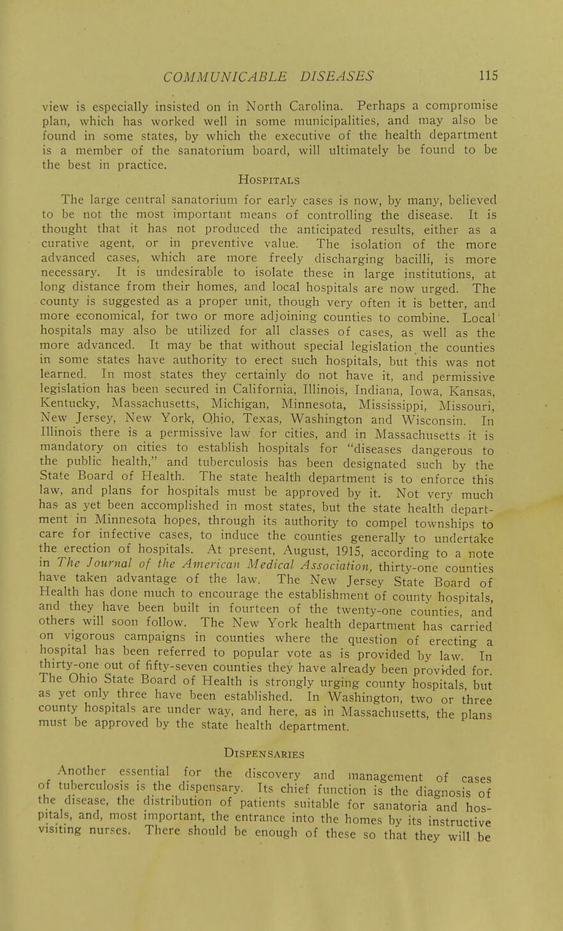 view is especially insisted on in North Carolina. Perhaps a compromise plan, which has worked well in some nnmicipalities, and may also be found in some states, by which the executive of the health department is a member of the sanatorium board, will ultimately be found to be the best in practice. Hospitals The large central sanatorium for early cases is now, by many, believed to be not the most important means of controlling the disease. It is thought that it has not produced the anticipated results, either as a curative agent, or in preventive value. The isolation of the more advanced cases, which are more freely discharging bacilli, is more necessary. It is undesirable to isolate these in large institutions, at long distance from their homes, and local hospitals are now urged. The county is suggested as a proper unit, though very often it is better, and more economical, for two or more adjoining counties to combine. Local hospitals may also be utilized for all classes of cases, as well as the more advanced. It may be that without special legislation the counties in some states have authority to erect such hospitals, but this was not learned. In most states they certainly do not have it, and permissive legislation has been secured in California, Illinois, Indiana, Iowa, Kansas, Kentucky, Massachusetts, Michigan, Minnesota, Mississippi, Missouri,' New Jersey, New York, Qhio, Texas, Washington and Wisconsin. In Illinois there is a permissive law for cities, and in Massachusetts it is mandatory on cities to establish hospitals for diseases dangerous to the public health, and tuberculosis has been designated such by the State Board of Health. The state health department is to enforce this law, and plans for hospitals must be approved by it. Not very much has as yet been accomplished in most states, but the state health depart- ment in Minnesota hopes, through its authority to compel townships to care for infective cases, to induce the counties generally to undertake the erection of hospitals. At present, August, 1915, according to a note m The Journal of the American Medical Association, thirty-one counties have taken advantage of the law. The New Jersey State Board of Health has done much to encourage the establishment of county hospitals, and they have been built in fourteen of the twenty-one counties and others will soon follow. The New York heahh department has carried on vigorous campaigns in counties where the question of erecting a hospital has been referred to popular vote as is provided by law In thirty-one out of f^fty-seven counties they have already been provWed for The Ohio State Board of Heahh is strongly urging county hospitals but as yet only three have been established. In Washington, two or three county hospitals are under way, and here, as in Massachusetts, the plans must be approved by the state health department. Dispensaries Another essential for the discovery and management of cases of tuberculosis is the dispensary. Its chief function is the diagnosis of the disease, the distribution of patients .suitable for sanatoria and hos- pitals, and, most important, the entrance into the homes by its instructive visiting nurses. There should be enough of these so that they will be