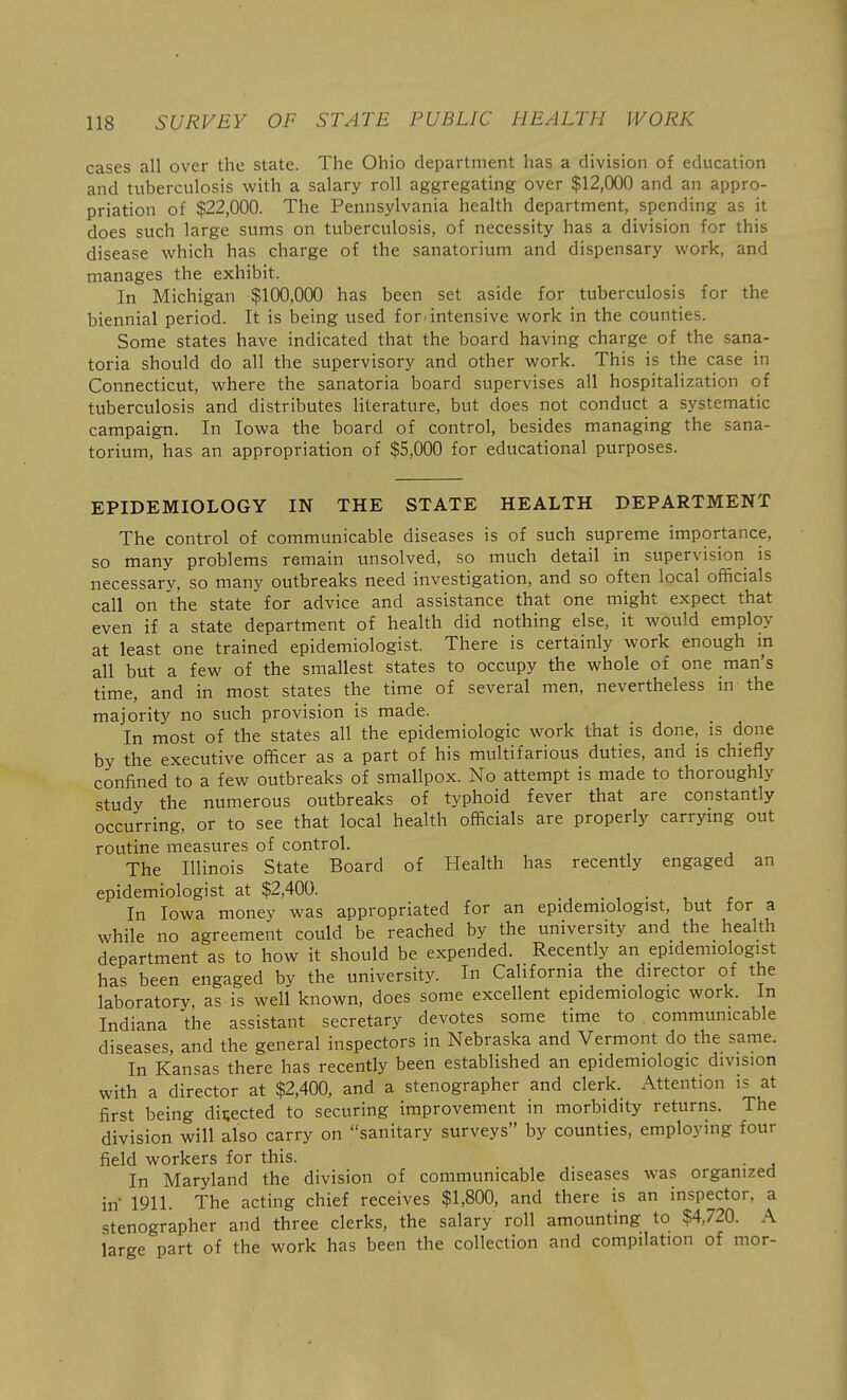 cases all over the state. The Ohio department has a division of education and tuberculosis with a salary roll aggregating over $12,000 and an appro- priation of $22,000. The Pennsylvania health department, spending as it does such large sums on tuberculosis, of necessity has a division for this disease which has charge of the sanatorium and dispensary work, and manages the exhibit. In Michigan $100,000 has been set aside for tuberculosis for the biennial period. It is being used for. intensive work in the counties. Some states have indicated that the board having charge of the sana- toria should do all the supervisory and other work. This is the case in Connecticut, where the sanatoria board supervises all hospitalization of tuberculosis and distributes literature, but does not conduct a systematic campaign. In Iowa the board of control, besides managing the sana- torium, has an appropriation of $5,000 for educational purposes. EPIDEMIOLOGY IN THE STATE HEALTH DEPARTMENT The control of communicable diseases is of such supreme importance, so many problems remain unsolved, so much detail in supervision is necessary, so many outbreaks need investigation, and so often local officials call on the state for advice and assistance that one might expect that even if a state department of health did nothing else, it would employ at least one trained epidemiologist. There is certainly work enough in all but a few of the smallest states to occupy the whole of one man's time, and in most states the time of several men, nevertheless in the majority no such provision is made. In most of the states all the epidemiologic work that is done, is done by the executive officer as a part of his multifarious duties, and is chiefly confined to a few outbreaks of smallpox. No attempt is made to thoroughly study the numerous outbreaks of typhoid fever that are constantly occurring, or to see that local health officials are properly carrying out routine measures of control. The Illinois State Board of Health has recently engaged an epidemiologist at $2,400. . , • In Iowa money was appropriated for an epidemiologist, but for a while no agreement could be reached by the university and the health department as to how it should be expended. Recently an epidemiologist has been engaged by the university. In California the director of the laboratory, as is well known, does some excellent epidemiologic work. In Indiana the assistant secretary devotes some time to communicable diseases, and the general inspectors in Nebraska and Vermont do the same. In Kansas there has recently been established an epidemiologic division with a director at $2,400, and a stenographer and clerk. Attention is at first being directed to securing improvement in morbidity returns. The division will also carry on sanitary surveys by counties, employing four field workers for this. In Maryland the division of communicable diseases was organized in 1911. The acting chief receives $1,800, and there is an inspector, a stenographer and three clerks, the salary roll amounting to $4,720. A large part of the work has been the collection and compilation of mor-