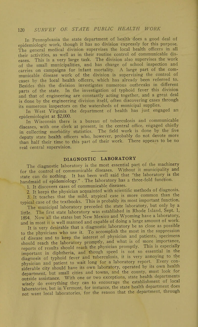 In Pennsylvania the state department of health does a good deal of epidemiologic work, though it has no division expressly for this purpose. The general medical division supervises the local health officers in all their activities, as -weW as in their routine control of communicable dis- eases. This is a very large task. The division also supervises the work of the small municipalities, and has charge of school inspection and carries on campaigns for infant mortality. A large part of the com- municable disease work of the division is supervising the control of cases by the local health officers, which has already been referred to. Besides this the division investigates numerous outbreaks in different parts of the state. In the investigation of typhoid fever this division and that of engineering are constantly acting together, and a great deal is done by the engineering division itself, often discovering cases through its numerous inspectors on the watersheds of municipal supplies. In West Virginia the department of health has just engaged an epidemiologist at $2,000. In Wisconsin there is a bureau of tuberculosis and communicable diseases, with one clerk at present, in the central office, engaged chiefly in collecting morbidity statistics. The field work is done by the five deputy state health officers who, however, probably do not devote more than half their time to this part of their work. There appears to be no real central supervision. DIAGNOSTIC LABORATORY The diagnostic laboratory is the most essential part of the machinery for the control of communicable diseases. Without it municipality and state can do nothing. It has been well said that the laboratory is the handmaid of epidemiology. ■ The laboratory has a three-fold function. 1. It discovers cases of communicable diseases. 2 It keeps the physician acquainted with scientific methods of diagnosis. 3 It teaches that the mild, atypical case is more common than the typical case of the textbooks. This is probably its most important function. The municipal laboratory preceded the state laboratory, but only by a little The first state laboratory was established in Rhode Island, Sept. 1, 1894 Now all the states but New Mexico and Wyoming have a laboratory, and in most it is well manned and capable of doing a large amount of work. It is very desirable that a diagnostic laboratory be as close as possible to the physicians who use it. To accomplish the most in the suppression of disease and to keep the interest of physician and patients, specimens should reach the laboratory promptly, and what is of more importance, reports of results should reach the physician promptly. This is especially important in diphtheria, and though speed is not so essential in the diagnosis of typhoid fever and tuberculosis, it is very annoying to the physician and patient to wait long for a laboratory report. Everj^ con- siderable city should have its own laboratory, operated by its own health department, but small cities and towns, and the county, must look for outside assistance. With one or two exceptions, state health departments wisely do everything they can to encourage the establishment of local laboratories, but in Vermont, for instance, the state health department does not want local laboratories, for the reason that the department, through