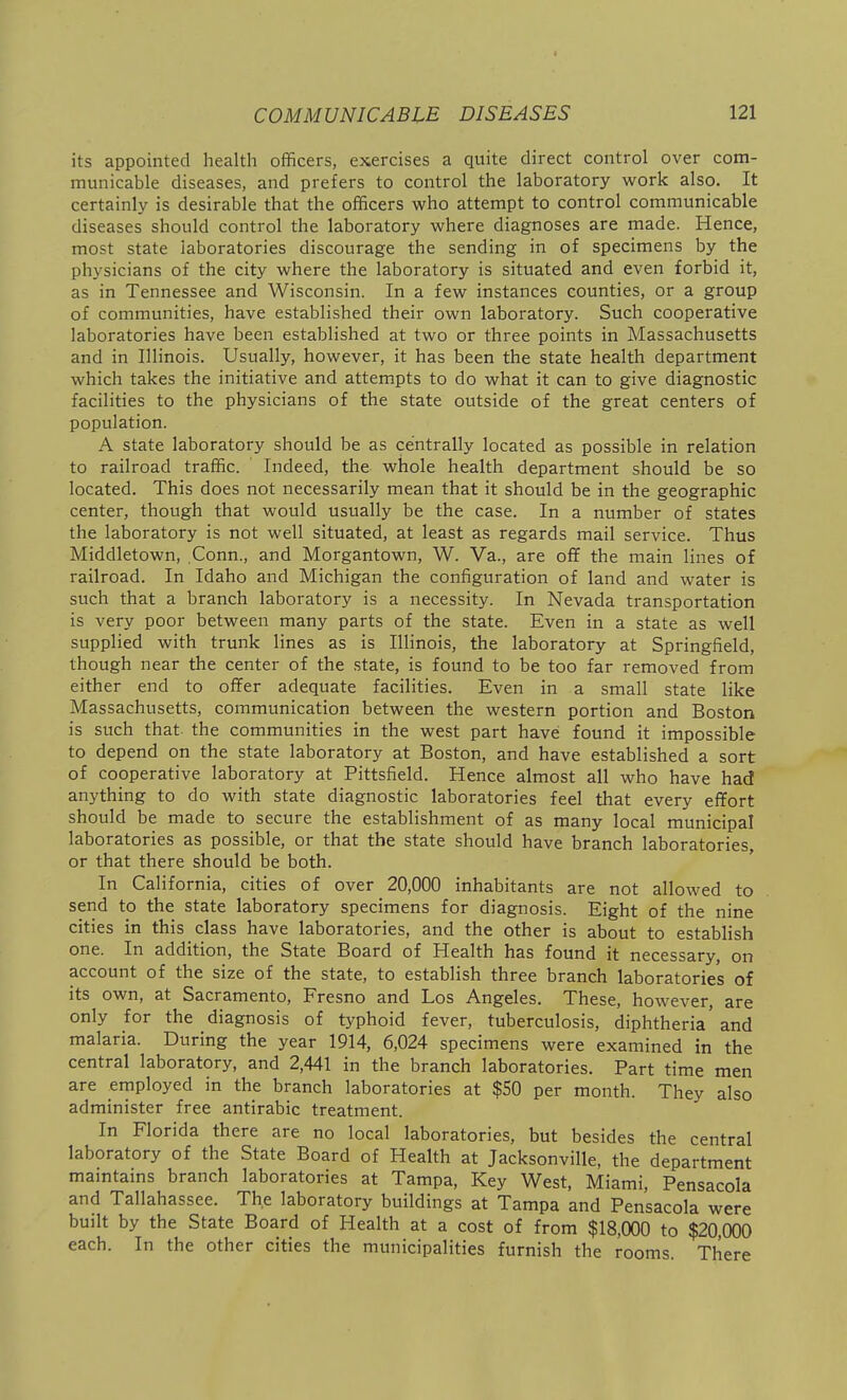 its appointed healtli officers, exercises a quite direct control over com- municable diseases, and prefers to control the laboratory work also. It certainly is desirable that the officers who attempt to control communicable diseases should control the laboratory where diagnoses are made. Hence, most state laboratories discourage the sending in of specimens by the physicians of the city where the laboratory is situated and even forbid it, as in Tennessee and Wisconsin. In a few instances counties, or a group of communities, have established their own laboratory. Such cooperative laboratories have been established at two or three points in Massachusetts and in Illinois. Usually, however, it has been the state health department which takes the initiative and attempts to do what it can to give diagnostic facilities to the physicians of the state outside of the great centers of population. A state laboratory should be as centrally located as possible in relation to railroad traffic. ' Indeed, the whole health department should be so located. This does not necessarily mean that it should be in the geographic center, though that would usually be the case. In a number of states the laboratory is not well situated, at least as regards mail service. Thus Middletown, Conn., and Morgantown, W. Va., are off the main lines of railroad. In Idaho and Michigan the configuration of land and water is such that a branch laboratory is a necessity. In Nevada transportation is very poor between many parts of the state. Even in a state as well supplied with trunk lines as is Illinois, the laboratory at Springfield, though near the center of the state, is found to be too far removed from either end to offer adequate facilities. Even in a small state like Massachusetts, communication between the western portion and Boston is such that, the communities in the west part have found it impossible to depend on the state laboratory at Boston, and have established a sort of cooperative laboratory at Pittsfield. Hence almost all who have had anything to do with state diagnostic laboratories feel that every effort should be made to secure the establishment of as many local municipal laboratories as possible, or that the state should have branch laboratories, or that there should be both. In California, cities of over 20,000 inhabitants are not allowed to send to the state laboratory specimens for diagnosis. Eight of the nine cities in this class have laboratories, and the other is about to establish one. In addition, the State Board of Health has found it necessary, on account of the size of the state, to establish three branch laboratories of its own, at Sacramento, Fresno and Los Angeles. These, however, are only for the diagnosis of typhoid fever, tuberculosis, diphtheria'and malaria. During the year 1914, 6,024 specimens were examined in the central laboratory, and 2,441 in the branch laboratories. Part time men are employed in the branch laboratories at $50 per month. They also administer free antirabic treatment. In Florida there are no local laboratories, but besides the central laboratory of the State Board of Health at Jacksonville, the department maintains branch laboratories at Tampa, Key West, Miami, Pensacola and Tallahassee. The laboratory buildings at Tampa and Pensacola were built by the State Board of Health at a cost of from $18,000 to $20,000 each. In the other cities the municipalities furnish the rooms. There
