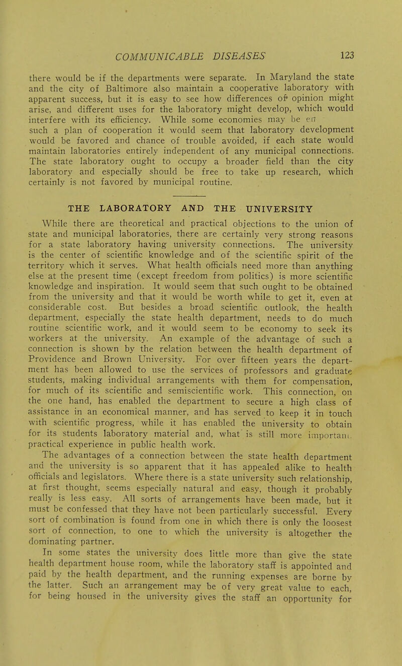 there would be if the departments were separate. In Maryland the state and the city of Baltimore also maintain a cooperative laboratory with apparent success, but it is easy to see how differences o& opinion might arise, and different uses for the laboratory might develop, which would interfere with its efficiency. While some economies may be err such a plan of cooperation it would seem that laboratory development would be favored and chance of trouble avoided, if each state would maintain laboratories entirely independent of any municipal connections. The state laboratory ought to occupy a broader field than the city laboratory and especially should be free to take up research, which certainly is not favored by municipal routine. THE LABORATORY AND THE UNIVERSITY While there are theoretical and practical objections to the union of state and municipal laboratories, there are certainly very strong reasons for a state laboratory having university connections. The university is the center of scientific knowledge and of the scientific spirit of the territory which it serves. What health officials need more than anything else at the present time (except freedom from politics) is more scientific knowledge and inspiration. It would seem that such ought to be obtained from the university and that it would be worth while to get it, even at considerable cost. But besides a broad scientific outlook, the health department, especially the state health department, needs to do much routine scientific work, and it would seem to be economy to seek its workers at the university. An example of the advantage of such a connection is shown by the relation between the health department of Providence and Brown University. For over fifteen years the depart- ment has been allowed to use the services of professors and graduate students, making individual arrangements with them for compensation, for much of its scientific and semiscientific work. This connection, on the one hand, has enabled the department to secure a high class of assistance in an economical manner, and has served to keep it in touch with scientific progress, while it has enabled the university to obtain for its students laboratory material and, what' is still more importam. practical experience in public health work. The advantages of a connection between the state health department and the university is so apparent that it has appealed alike to health officials and legislators. Where there is a state university such relationship, at first thought, seems especially natural and easy, though it probably really is less easy. All sorts of arrangements have been made, but it must be confessed that they have not been particularly successful. Every sort of combination is found from one in which there is only the loosest sort of connection, to one to which the university is altogether the dominating partner. In some states the university does little more than give the state health department house room, while the laboratory staff is appointed and paid by the health department, and the running expenses are borne by the latter. Such an arrangement may be of very great value to each, for being housed in the university gives the staff an opportunity for