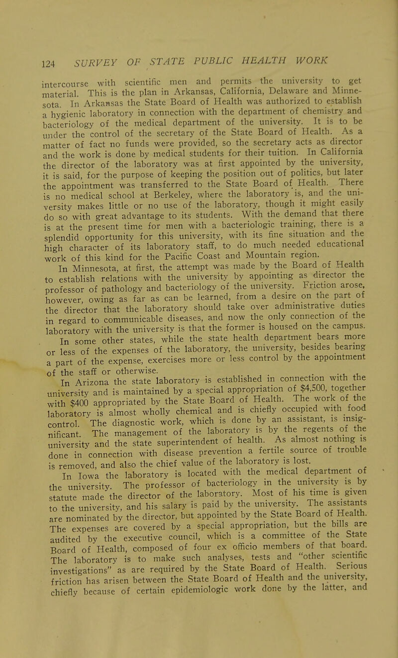 intercourse with scientific men and permits the university to get material. This is the plan in Arkansas, California, Delaware and Minne- sota. In Arkansas the State Board of Health was authorized to establish a hygienic laboratory in connection with the department of chemistry and bacteriology of the medical department of the university. It is to be under the control of the secretary of the State Board of Health. As a matter of fact no funds were provided, so the secretary acts as director and the work is done by medical students for their tuition. In California the director of the laboratory was at first appointed by the university, it is said, for the purpose of keeping the position out of politics, but later the appointment was transferred to the State Board of Health. There is no medical school at Berkeley, where the laboratory is, and the uni- versity makes little or no use of the laboratory, though it might easily do so with great advantage to its students. With the demand that there is at the present time for men with a bacteriologic training, there is a splendid opportunity for this university, with its fine situation and the high character of its laboratory staff, to do much needed educational work of this kind for the Pacific Coast and Mountain region. In Minnesota, at first, the attempt was made by the Board of Health to establish relations with the university by appointing as director the professor of pathologv and bacteriology of the university. Friction arose, however, owing as far as can be learned, from a desire on the part of the director that the laboratory should take over administrative duties in regard to communicable diseases, and now the only connection of the laboratory with the university is that the former is housed on the campus. In some other states, while the state health department bears more or less of the expenses of the laboratory, the university, besides bearing a part of the expense, exercises more or less control by the appointment of the staff or otherwise. . ■ , In Arizona the state laboratory is established m connection with the university and is maintained by a special appropriation of $4,500, together with $400 appropriated by the State Board of Health. The work of the laboratory is almost wholly chemical and is chiefly occupied with food control The diagnostic work, which is done by an assistant, is insig- nificant. The management of the laboratory i^s by the regents of the university and the state superintendent of health. As almost nothing is done in connection with disease prevention a fertile source of trouble is removed, and also the chief value of the laboratory is lost. In Iowa the laboratory is located with the medical department of the university. The professor of bacteriology in the university is by statute made the director of the laboratory. Most of his time is_ given to the university, and his salary is paid by the university The assistants are nominated by the director, but appointed by the State Board of Health. The expenses are covered by a special appropriation, but the bills are audited by the executive council, which is a committee of the State Board of Health, composed of four ex officio members of that board. The laboratory is to make such analyses, tests and other scientific investigations as are required by the State Board of Health. Serious friction has arisen between the State Board of Health and the university chiefly because of certain epidemiologic work done by the latter, and
