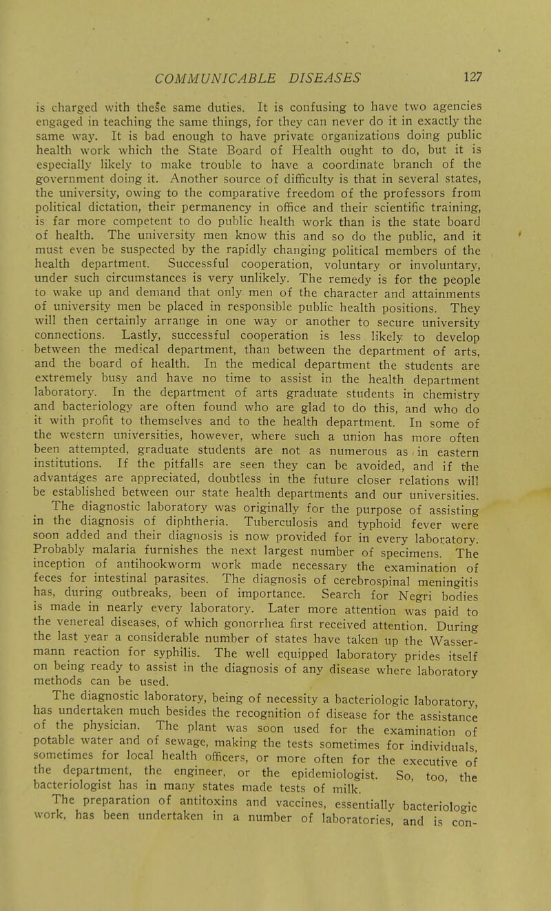 is charged with these same duties. It is confusing to have two agencies engaged in teaching the same things, for they can never do it in exactly the same way. It is bad enough to have private organizations doing public health work which the State Board of Health ought to do, but it is especially likely to make trouble to have a coordinate branch of the government doing it. Another source of difficulty is that in several states, the university, owing to the comparative freedom of the professors from political dictation, their permanency in office and their scientific training, is far more competent to do public health work than is the state board of health. The university men know this and so do the public, and it must even be suspected by the rapidly changing political members of the health department. Successful cooperation, voluntary or involuntary, under such circumstances is very unlikely. The remedy is for the people to wake up and demand that only men of the character and attainments of university men be placed in responsible public health positions. They will then certainly arrange in one way or another to secure university connections. Lastly, successful cooperation is less likely to develop between the medical department, than between the department of arts, and the board of health. In the medical department the students are extremely busy and have no time to assist in the health department laborator}-. In the department of arts graduate students in chemistry and bacteriology are often found who are glad to do this, and who do it with profit to themselves and to the health department. In some of the western universities, however, where such a union has more often been attempted, graduate students are not as numerous as in eastern institutions. If the pitfalls are seen they can be avoided, and if the advantages are appreciated, doubtless in the future closer relations will be established between our state health departments and our universities. The diagnostic laboratory was originally for the purpose of assisting in the diagnosis of diphtheria. Tuberculosis and typhoid fever were soon added and their diagnosis is now provided for in every laboratory. Probably malaria furnishes the next largest number of specimens. The inception of antihookworm work made necessary the examination of feces for intestinal parasites. The diagnosis of cerebrospinal meningitis has, during outbreaks, been of importance. Search for Negri bodies is made in nearly every laboratory. Later more attention was paid to the venereal diseases, of which gonorrhea first received attention. During the last year a considerable number of states have taken up the Wasser- mann reaction for syphilis. The well equipped laboratory prides itself on being ready to assist in the diagnosis of any disease where laboratory methods can be used. The diagnostic laboratory, being of necessity a bacteriologic laboratory has undertaken much besides the recognition of disease for the assistance of the physician. The plant was soon used for the examination of potable water and of sewage, making the tests sometimes for individuals sometimes for local health officers, or more often for the executive of the department, the engineer, or the epidemiologist. So, too the bacteriologist has in many states made tests of milk. The preparation of antitoxins and vaccines, essentially bacteriologic work, has been undertaken in a number of laboratories, and is con-