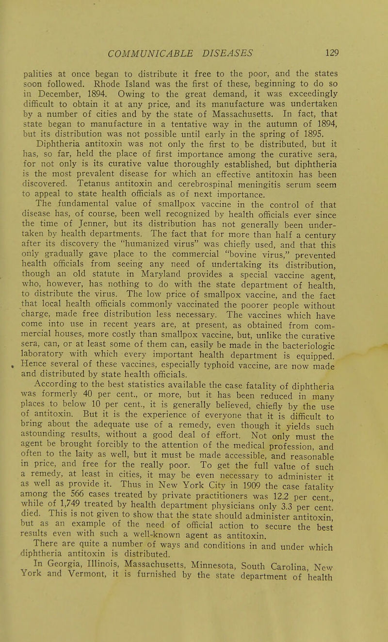 palities at once began to distribute it free to the poor, and the states soon followed. Rhode Island was the first of these, beginning to do so in December, 1894. Owing to the great demand, it was exceedingly difficult to obtain it at any price, and its manufacture was undertaken by a number of cities and by the state of Massachusetts. In fact, that state began to manufacture in a tentative way in the autumn of 1894, but its distribution was not possible until early in the spring of 1895. Diphtheria antitoxin was not only the first to be distributed, but it has, so far, held the place of first importance among the curative sera, for not only is its curative value thoroughly established, but diphtheria is the most prevalent disease for which an effective antitoxin has been discovered. Tetanus antitoxin and cerebrospinal meningitis serum seem to appeal to state health officials as of next importance. The fundamental value of smallpox vaccine in the control of that disease has, of course, been well recognized by health officials ever since the time of Jenner, but its distribution has not generally been under- taken by health departments. The fact that for more than half a century after its discovery the humanized virus was chiefly used, and that this only gradually gave place to the commercial bovine virus, prevented health officials from seeing any need of undertaking its distribution, though an old statute in Maryland provides a special vaccine agent, who, however, has nothing to do with the state department of health, to distribute the virus. The low price of smallpox vaccine, and the fact that local health officials commonly vaccinated the poorer people without charge, made free distribution less necessary. The vaccines which have come into use in recent years are, at present, as obtained from com- mercial houses, more costly than smallpox vaccine, but, unlike the curative sera, can, or at least some of them can, easily be made in the bacteriologic laboratory with which every important health department is equipped. , Hence several of these vaccines, especially typhoid vaccine, are now made and distributed by state health officials. According to the best statistics available the case fatality of diphtheria was formerly 40 per cent., or more, but it has been reduced in many places to below 10 per cent., it is generally believed, chiefly by the use of antitoxin. But it is the experience of everyone that it is difficult to bring about the adequate use of a remedy, even though it yields such astounding results, without a good deal of effort. Not only must the agent be brought forcibly to the attention of the medical profession, and often to the laity as well, but it must be made accessible, and reasonable in price, and free for the really poor. To get the full value of such a remedy, at least in cities, it may be even necessary to administer it as well as provide it. Thus in New York City in 1909 the case fatality among the 566 cases treated by private practitioners was 12.2 per cent' while of 1,749 treated by health department physicians only 3.3 per cent' died. This is not given to show that the state should administer antitoxin but as an example of the need of official action to secure the best results even with such a well-known agent as antitoxin. There are quite a number of ways and conditions in and under whi'-h diphtheria antitoxin is distributed. In Georgia, Illinois, Massachusetts, Minnesota, South Carolina New York and Vermont, it is furnished by the state department of health