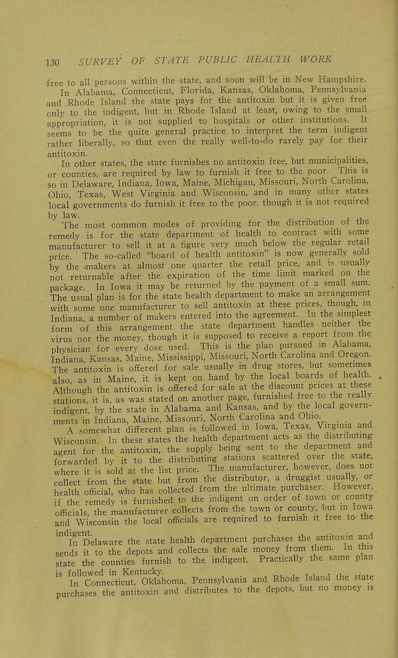 free to all persons within the state, and soon will be in New Hampshire. In Alabama, Connecticut, Florida, Kansas, Oklahoma, Pennsylvania and Rhode Island the state pays for the antitoxin but it is given free only to the indigent, but in Rhode Island at least, owing to the small appropriation, it is not supplied to hospitals or other institutions. It seems to be the quite general practice to interpret the term indigent rather liberally, so that even the really well-to-do rarely pay for their antitoxin. . . In other states, the state furnishes no antitoxin free, but municipalities, or counties, are required by law to furnish it free to the poor. This is so in Delaware, Indiana, Iowa, Maine, Michigan, Missouri, North Carolina, Ohio, Texas, West Virginia and Wisconsin, and in many other states local' governments do furnish it free to the poor, though it is not required by law. • • t u The most common modes of providing for the distribution of the remedy is for the state department of health to contract with some manufacturer to sell it at a figure very much below the regular retail price. The so-called board of health antitoxin is now generally sold by the makers at almost one quarter the retail price, and is usually not returnable after the expiration of the time limit marked on the package In Iowa it may be returned by the payment ot a small sum. The usual plan is for the state health department to make an arrangement with some one manufacturer to sell antitoxin at these prices, though in Indiana, a number of makers entered into the agreement. In the simplest form of this arrangement the state department handles neither the virus nor the money, though it is supposed to receive a report from the physician for every dose used. This is the plan pursued in Alabama, Indiana Kansas, Maine, Mississippi, Missouri, North Carolma and Oregon. The antitoxin is offered for sale usually in drug stores, but sometimes also as in Maine, it is kept on hand by the local boards of health. . Although the antitoxin is offered for sale at the discount prices at these stations, it is, as was stated on another page, furnished free to the really indi-ent by the state in Alabama and Kansas, and by the local govern- ments in Indiana, Maine, Missouri, North Carolina and Ohio _ A somewhat different plan is followed in Iowa, Texas Virginia and Wisconsin. In these states the health department acts as the distributing agent for the antitoxin, the supply being sent to the department and forwarded by it to the distributing stations scattered over the state where it is sold at the list price. The manufacturer however, does not collect from the state but from the distributor, a druggist usually, or health official, who has collected from the ultimate purchaser. However, if the remedy is furnished to the indigent on order of town or county officials, the manufacturer collects from the town or county but in Iowa and Wisconsin the local officials are required to furnish it free to- the '^ifDelaware the state health department purchases the antitoxin and sends it to the depots and collects the sale money from them, in this state the counties furnish to the indigent. Practically the same plan is followed in Kentucky. , t i j 4.u .4.^* In Connecticut, Oklahoma, Pennsylvania and Rhode Island the state purchases the antitoxin and distributes to the depots, but no money is