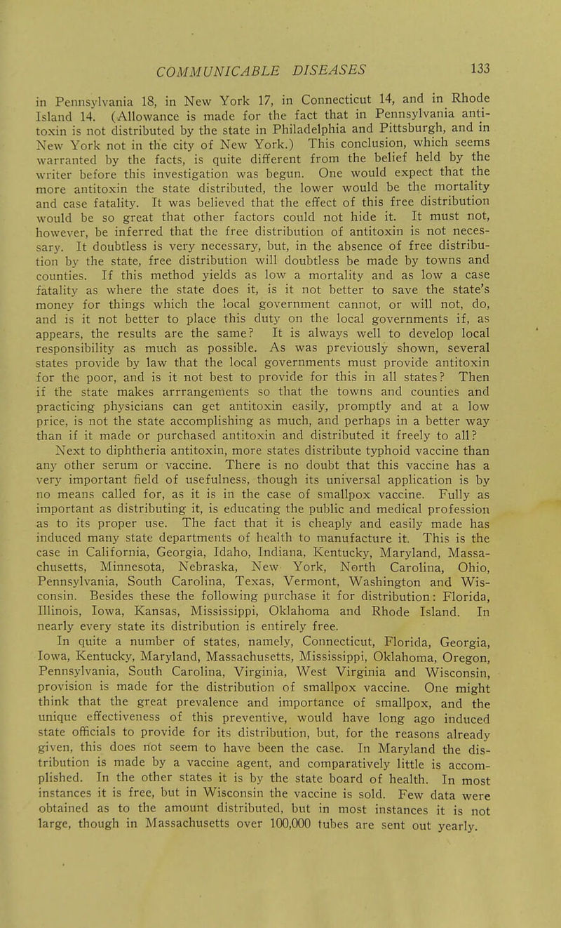 in Pennsylvania 18, in New York 17, in Connecticut 14, and in Rhode Island 14. (Allowance is made for the fact that in Pennsylvania anti- toxin is not distributed by the state in Philadelphia and Pittsburgh, and in New York not in the city of New York.) This conclusion, which seems warranted by the facts, is quite different from the belief held by the writer before this investigation was begun. One would expect that the more antitoxin the state distributed, the lower would be the mortality and case fatality. It was believed that the effect of this free distribution would be so great that other factors could not hide it. It must not, however, be inferred that the free distribution of antitoxin is not neces- sary. It doubtless is very necessary, but, in the absence of free distribu- tion by the state, free distribution will doubtless be made by towns and counties. If this method yields as low a mortality and as low a case fatality as where the state does it, is it not better to save the state's money for things which the local government cannot, or will not, do, and is it not better to place this duty on the local governments if, as appears, the results are the same? It is always well to develop local responsibility as much as possible. As was previously shown, several states provide by law that the local governments must provide antitoxin for the poor, and is it not best to provide for this in all states? Then if the state makes arrrangements so that the towns and counties and practicing physicians can get antitoxin easily, promptly and at a low price, is not the state accomplishing as much, and perhaps in a better way than if it made or purchased antitoxin and distributed it freely to all? Next to diphtheria antitoxin, more states distribute typhoid vaccine than any other serum or vaccine. There is no doubt that this vaccine has a very important field of usefulness, though its universal application is by no means called for, as it is in the case of smallpox vaccine. Fully as important as distributing it, is educating the public and medical profession as to its proper use. The fact that it is cheaply and easily made has induced many state departments of health to manufacture it. This is the case in California, Georgia, Idaho, Indiana, Kentucky, Maryland, Massa- chusetts, Minnesota, Nebraska, New York, North Carolina, Ohio, Penns3'lvania, South Carolina, Texas, Vermont, Washington and Wis- consin. Besides these the following purchase it for distribution: Florida, Illinois, Iowa, Kansas, Mississippi, Oklahoma and Rhode Island. In nearly every state its distribution is entirely free. In quite a number of states, namely, Connecticut, Florida, Georgia, Iowa, Kentucky, Maryland, Massachusetts, Mississippi, Oklahoma, Oregon, Pennsylvania, South Carolina, Virginia, West Virginia and Wisconsin, provision is made for the distribution of smallpox vaccine. One might think that the great prevalence and importance of smallpox, and the unique effectiveness of this preventive, would have long ago induced state officials to provide for its distribution, but, for the reasons already given, this does not seem to have been the case. In Maryland the dis- tribution is made by a vaccine agent, and comparatively little is accom- plished. In the other states it is by the state board of health. In most instances it is free, but in Wisconsin the vaccine is sold. Few data were obtained as to the amount distributed, but in most instances it is not large, though in Massachusetts over 100,000 tubes are sent out yearlj^.
