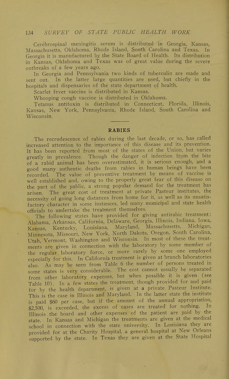 Cerebrospinal meningitis serum is distributed in Georgia, Kansas, Massachusetts, Oklahoma, Rhode Island, South Carolina and Texas. In Georgia it is manufactured by the State Board of Health. Its distribution in Kansas, Oklahoma and Texas was of great value during the severe outbreaks of a few years ago. In Georgia and Pennsylvania two kinds of tuberculin are made and sent out. In the latter large quantities are used, but chiefly in the hospitals and dispensaries of the state department of health. Scarlet fever vaccine is distributed in Kansas. Whooping cough vaccine is distributed in Oklahoma. Tetanus antitoxin is distributed in Connecticut, Florida, Illinois, Kansas, New York, Pennsylvania, Rhode Island, South Carolina and Wisconsin. RABIES The recrudescence of rabies during the last decade, or so, has called increased attention to the importance of this disease and its prevention. It has been reported from most of the states of the Union, but varies greatly in prevalence. Though the danger of infection from the bite of a rabid animal has been overestimated, it is serious enough, and a good many authentic deaths from rabies in human beings have been recorded. The value of preventive treatment by means of vaccine is well established and, owing to the properly great fear of this disease on the part of the public, a strong popular demand for the treatment has arisen. The great cost of treatment at private Pasteur institutes, the necessity of going long distances from home for it, as well as its unsatis- factory character in some instances, led many municipal and state health officials to undertake the treatment themselves. The following states have provided for giving antirabic treatment: Alabama, Arkansas, California, Delaware, Georgia, Illinois, Indiana, Iowa, Kansas, Kentucky, Louisiana, Maryland, Massachusetts, Michigan, Minnesota, Missouri, New York, North Dakota, Oregon, South Carolina, Utah, Vermont, Washington and Wisconsin. In most of these the treat- ments are given in connection with the laboratory by some member of the regular laboratory force, or more rarely by some one employed especially for this. In California treatment is given at branch laboratories also. As may be seen from Table 6 the number of persons treated in some states is very considerable. The cost cannot usually be separated from other laboratory expenses, but when possible it is given (see Table 10). In a few states the treatment, though provided for and paid for by the health department, is given at a private Pasteur Institute. This is the case in Illinois and Maryland. In the latter state the in.stitute is paid $60 per case, but if the amount of the annual appropriation, $2,500, is exceeded, the excess of cases are treated for nothing. In Illinois the board and other expenses of the patient are paid by the state. In Kansas and Michigan the treatments are given at the medical school in connection with the state university. In Louisiana they are provided for at the Charity Hospital, a general hospital at New Orleans supported by the state. In Texas they are given at the State Hospital