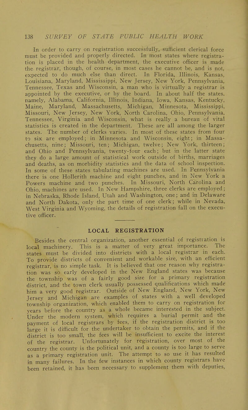 In order to carry on registration successfully, sufficient clerical force must be provided and properly directed. In most states where registra- tion is placed in the health department, the executive officer is made the registrar, though, of course, in most cases he cannot be, and is not, expected to do much else than direct. In Florida, Illinois, Kansas, Louisiana, Maryland, Mississippi, New Jersey, New York, Pennsylvania, Tennessee, Texas and Wisconsin, a man who is virtually a registrar is appointed by the executive, or by the board. In about half the states, namely, Alabama, California, Illinois, Indiana, Iowa, Kansas, Kentucky, Maine, Maryland, Massachusetts, Michigan, Minnesota, Mississippi, Missouri, New Jersey, New York, North Carolina, Ohio, Pennsylvania, Tennessee, Virginia and Wisconsin, what is really a bureau of vital statistics is created in the department. These are all among the larger slates. The number of clerks varies. In most of these states from four to six are employed; in Minnesota and Wisconsin, eight; in Massa- chusetts, nine; Missouri, ten; Michigan, twelve; New York, thirteen; and Ohio and Pennsylvania, twenty-four each; but in the latter state they do a large amount of statistical work outside of births, marriages and deaths, as on morbidity statistics and the data of school inspection. In some of these states tabulating machines are used. In Pennsylvania there is one Hollerith machine and eight punches, and in New York a Powers machine and two punches. In Missouri, North Carolina and Ohio, machines are used. In New Hampshire, three clerks are employed; in Nebraska, Rhode Island, Utah and Washington, one; and in Delaware and North Dakota, only the part time of one clerk; while in Nevada, West Virginia and Wyoming, the details of registration fall on the execu- tive officer. LOCAL REGISTRATION Besides the central organization, another essential of registration is local machinery. This is a matter of very great importance. The states must be divided into districts with a local registrar in each. To provide districts of convenient and workable size, with an efficient registrar, is no simple task. It is believed that one reason why registra- tion was so early developed in the New England states was because the township was of a fairly good size for a primary registration district, and the town clerk usually possessed qualifications which made him a very good registrar. Outside of New England, New York, New Jersey and Michigan are examples of states with a well developed township organization, which enabled them to carry on registration^ for years before the country as a whole became interested in the subject. Under the modern system, which requires a burial permit and the payment of local registrars by fees, if the registration district is too large it is difficult for the undertaker to obtain the permits,' and if the district is too small, the fees will be insufficient to excite the interest of the registrar. Unfortunately for registration, over most of the country the county is the political unit, and a county is too large to serve as a primary registration unit. The attempt to so use it has resulted in many failures. In the few instances in which county registrars have been retained, it has been necessary to supplement them with deputies,