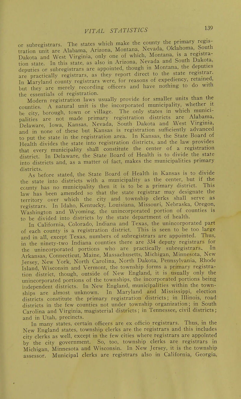 or subregistrars. The states which make the county the primary regis- tra'ion unit are Alabama, Arizona, Montana, Nevada, Oklahoma, South Dakota and West Virginia, only one of which, Montana, is ^ registra- tion state. In this state, as also in Arizona, Nevada and South Dakota, deputies or subregistrars are appointed, though in Montana, the deputies are practically registrars, as they report direct to the state registrar. In Maryland county registrars were, for reasons of expediency, retained, but they are merely recording officers and have nothing to do witn the essentials of registration. Modern registration laws usually provide for smaller units than the counties. A natural unit is the incorporated municipality, whether it bfc city, borough, town or village. The only states in which munici- palities' are not made primary registration districts are Alabama, Delaware, Iowa, Kansas, Nevada, South Dakota and West Virginia, and in none of these but Kansas is registration sufficiently advanced to put the state in the registration area. In Kansas, the State Board of Health divides the state into registration districts, and the law provides that every municipality shall constitute the center of a registration district. In Delaware, the State Board of Health is to divide the state into districts and, as a matter of fact, makes the municipalities primary districts. , , . • As before stated, the State Board of Health in Kansas is to divide the state into districts with a municipality as the center, but if the county has no municipality then it is to be a primary district. This law has been amended so that the state registrar may designate the territory over which the city and township clerks shall serve as registrars. In Idaho, Kentucky, Louisiana, Missouri, Nebraska, Oregon, Washington and Wyoming, the unincorporated portion of counties is to be divided into districts by the state department of health. In California, Colorado, Indiana and Texas, the unincorporated part of each county is a registration district. This is seen to be too large and in all, except Texas, numbers of subregistrars are appointed. Thus, in the ninety-two Indiana counties there are 334 deputy registrars for the unincorporated portions who are practically subregistrars. In Arkansas, Connecticut, Maine, Massachusetts, Michigan, Minnesota, New Jersey, New York, North Carolina, North Dakota, Pennsylvania, Rhode Island', Wisconsin and Vermont, the township forms a primary registra- tion district, though, outside of New England, it is usually only the unincorporated portions of the townships, the incorporated portions being independent districts. In New England, municipalities vvithin the town- ships are almost unknown. In Maryland and Mississippi, election districts constitute the primary registration districts; in Illinois, road districts in the few counties not under township organization; in South Carolina and Virginia, magisterial districts; in Tennessee, civil districts ; and in Utah, precincts. In many states, certain officers are ex officio registrars. Thus, in the New England states, township clerks are the registrars and this includes city clerks as well, except in the few cities where registrars are appointed by the city government. So, too, township clerks are registrars in Michigan, Minnesota and Wisconsin. In New Jersey, it is the township assessor. Municipal clerks are registrars also in California, Georgia,