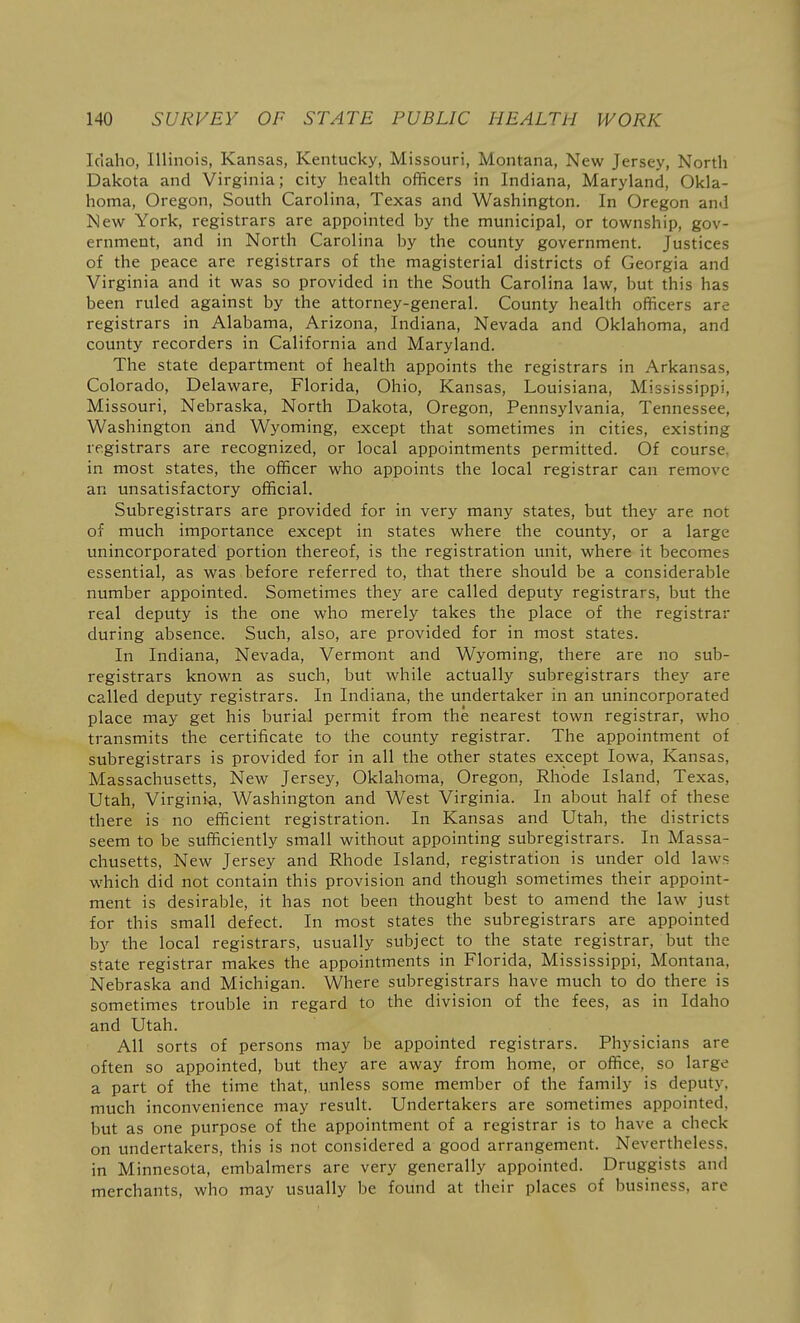 Iciaho, Illinois, Kansas, Kentucky, Missouri, Montana, New Jersey, North Dakota and Virginia; city health officers in Indiana, Maryland, Okla- homa, Oregon, South Carolina, Texas and Washington. In Oregon and New York, registrars are appointed hy the municipal, or township, gov- ernment, and in North Carolina by the county government. Justices of the peace are registrars of the magisterial districts of Georgia and Virginia and it was so provided in the South Carolina law, but this has been ruled against by the attorney-general. County health officers are registrars in Alabama, Arizona, Indiana, Nevada and Oklahoma, and county recorders in California and Maryland. The state department of health appoints the registrars in Arkansas, Colorado, Delaware, Florida, Ohio, Kansas, Louisiana, Mississippi, Missouri, Nebraska, North Dakota, Oregon, Pennsylvania, Tennessee, Washington and Wyoming, except that sometimes in cities, existing registrars are recognized, or local appointments permitted. Of course, in most states, the officer who appoints the local registrar can remove an unsatisfactory official. Subregistrars are provided for in very many states, but they are not of much importance except in states where the county, or a large unincorporated portion thereof, is the registration unit, where it becomes essential, as was before referred to, that there should be a considerable number appointed. Sometimes they are called deputy registrars, but the real deputy is the one who merely takes the place of the registrar during absence. Such, also, are provided for in most states. In Indiana, Nevada, Vermont and Wyoming, there are no sub- registrars known as such, but while actually subregistrars they are called deputy registrars. In Indiana, the undertaker in an unincorporated place may get his burial permit from the nearest town registrar, who transmits the certificate to the county registrar. The appointment of subregistrars is provided for in all the other states except Iowa, Kansas, Massachusetts, New Jersey, Oklahoma, Oregon, Rhode Island, Texas, Utah, Virginia, Washington and West Virginia. In about half of these there is no efficient registration. In Kansas and Utah, the districts seem to be sufficiently small without appointing subregistrars. In Massa- chusetts, New Jersey and Rhode Island, registration is under old laws which did not contain this provision and though sometimes their appoint- ment is desirable, it has not been thought best to amend the law just for this small defect. In most states the subregistrars are appointed by the local registrars, usually subject to the state registrar, but the state registrar makes the appointments in Florida, Mississippi, Montana, Nebraska and Michigan. Where subregistrars have much to do there is sometimes trouble in regard to the division of the fees, as in Idaho and Utah. All sorts of persons may be appointed registrars. Physicians are often so appointed, but they are away from home, or office, so large a part of the time that, unless some member of the family is deputy, much inconvenience may result. Undertakers are sometimes appointed, but as one purpose of the appointment of a registrar is to have a check on undertakers, this is not considered a good arrangement. Nevertheless, in Minnesota, embalmers are very generally appointed. Druggists and merchants, who may usually be found at their places of business, are