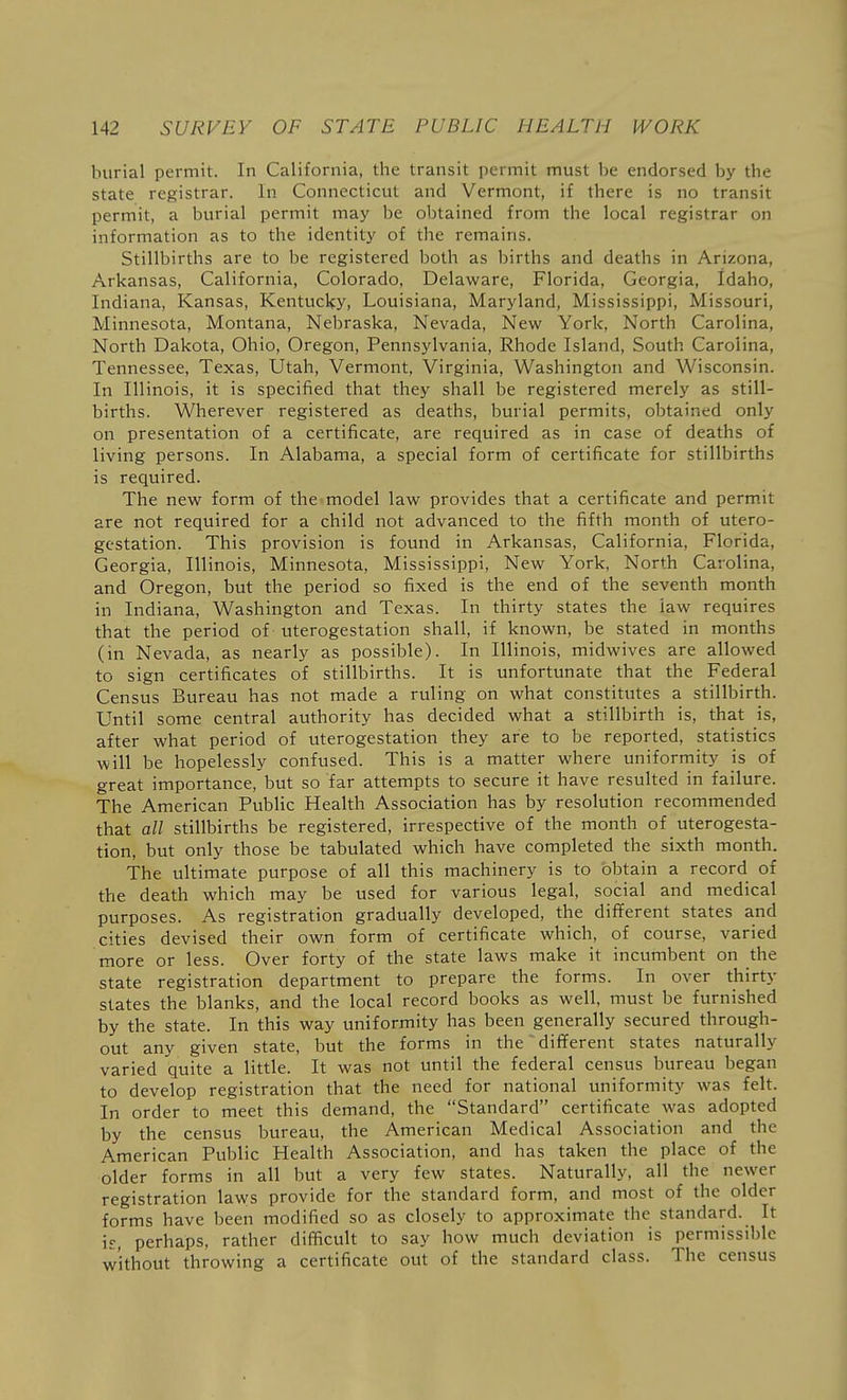 burial permit. In California, the transit permit must be endorsed by the state registrar. In Connecticut and Vermont, if there is no transit permit, a burial permit may be obtained from the local registrar on information as to the identity of the remains. Stillbirths are to be registered both as births and deaths in Arizona, Arkansas, California, Colorado, Delaware, Florida, Georgia, Idaho, Indiana, Kansas, Kentucky, Louisiana, Maryland, Mississippi, Missouri, Minnesota, Montana, Nebraska, Nevada, New York, North Carolina, North Dakota, Ohio, Oregon, Pennsylvania, Rhode Island, South Carolina, Tennessee, Texas, Utah, Vermont, Virginia, Washington and Wisconsin. In Illinois, it is specified that they shall be registered merely as still- births. Wherever registered as deaths, burial permits, obtained only on presentation of a certificate, are required as in case of deaths of living persons. In Alabama, a special form of certificate for stillbirths is required. The new form of the model law provides that a certificate and permit are not required for a child not advanced to the fifth month of utero- gestation. This provision is found in Arkansas, California, Florida, Georgia, Illinois, Minnesota, Mississippi, New York, North Carolina, and Oregon, but the period so fixed is the end of the seventh month in Indiana, Washington and Texas. In thirty states the law requires that the period of uterogestation shall, if known, be stated in months (in Nevada, as nearly as possible). In Illinois, midwives are allowed to sign certificates of stillbirths. It is unfortunate that the Federal Census Bureau has not made a ruling on what constitutes a stillbirth. Until some central authority has decided what a stillbirth is, that is, after what period of uterogestation they are to be reported, statistics will be hopelessly confused. This is a matter where uniformity is of great importance, but so far attempts to secure it have resulted in failure. The American Public Health Association has by resolution recommended that all stillbirths be registered, irrespective of the month of uterogesta- tion, but only those be tabulated which have completed the sixth month. The ultimate purpose of all this machinery is to obtain a record of the death which may be used for various legal, social and medical purposes. As registration gradually developed, the different states and cities devised their own form of certificate which, of course, varied more or less. Over forty of the state laws make it incumbent on the state registration department to prepare the forms. In over thirty states the blanks, and the local record books as well, must be furnished by the state. In this way uniformity has been generally secured through- out any given state, but the forms in the different states naturally varied quite a little. It was not until the federal census bureau began to develop registration that the need for national uniformity was felt. In order to meet this demand, the Standard certificate was adopted by the census bureau, the American Medical Association and the American Public Health Association, and has taken the place of the older forms in all but a very few states. Naturally, all the newer registration laws provide for the standard form, and most of the older forms have been modified so as closely to approximate the standard. It h, perhaps, rather difficult to say how much deviation is permissible without throwing a certificate out of the standard class. The census