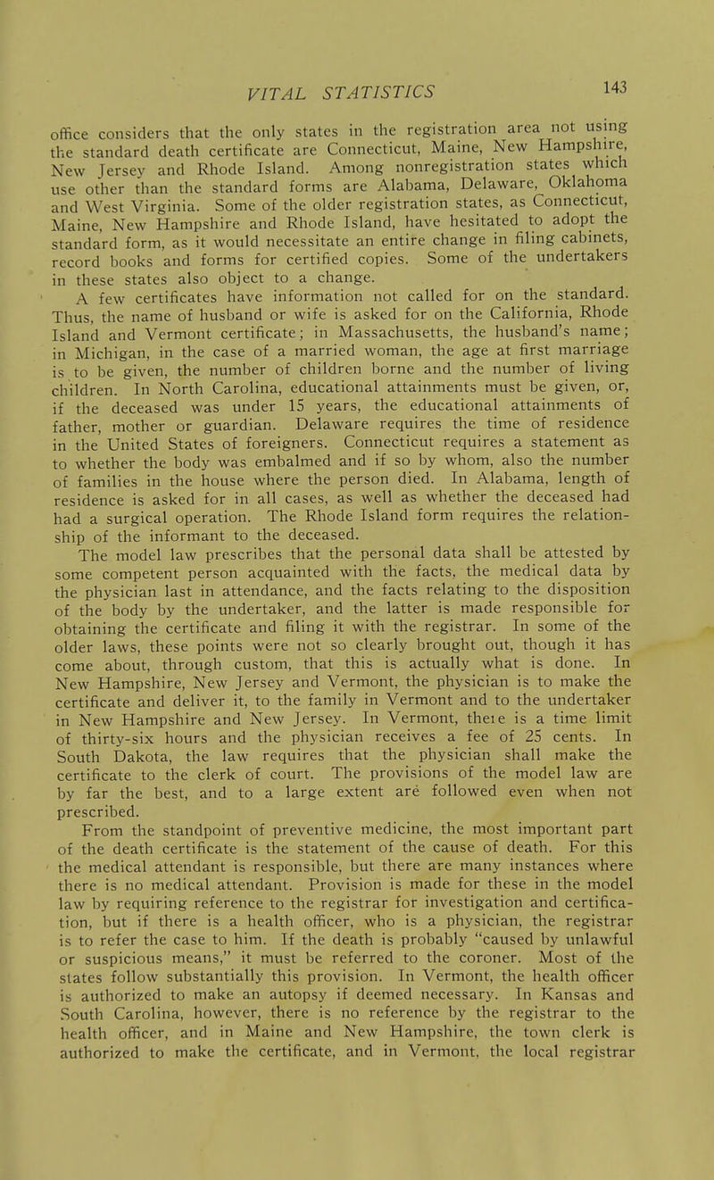 office considers that the only states in the registration area not using the standard death certificate are Connecticut, Maine, New Hampshire, New Jersey and Rhode Island. Among nonregistration states which use other than the standard forms are Alabama, Delaware, Oklahoma and West Virginia. Some of the older registration states, as Connecticut, Maine, New Hampshire and Rhode Island, have hesitated to adopt the standard form, as it would necessitate an entire change in filing cabinets, record books and forms for certified copies. Some of the undertakers in these states also object to a change. A few certificates have information not called for on the standard. Thus, the name of husband or wife is asked for on the California, Rhode Island and Vermont certificate; in Massachusetts, the husband's name; in Michigan, in the case of a married woman, the age at first marriage is to be given, the number of children borne and the number of living children. In North Carolina, educational attainments must be given, or, if the deceased was under 15 years, the educational attainments of father, mother or guardian. Delaware requires the time of residence in the United States of foreigners. Connecticut requires a statement as to whether the body was embalmed and if so by whom, also the number of families in the house where the person died. In Alabama, length of residence is asked for in all cases, as well as whether the deceased had had a surgical operation. The Rhode Island form requires the relation- ship of the informant to the deceased. The model law prescribes that the personal data shall be attested by some competent person acquainted with the facts, the medical data by the physician last in attendance, and the facts relating to the disposition of the body by the undertaker, and the latter is made responsible for obtaining the certificate and filing it with the registrar. In some of the older laws, these points were not so clearly brought out, though it has come about, through custom, that this is actually what is done. In New Hampshire, New Jersey and Vermont, the physician is to make the certificate and deliver it, to the family in Vermont and to the undertaker in New Hampshire and New Jersey. In Vermont, theie is a time limit of thirty-six hours and the physician receives a fee of 25 cents. In South Dakota, the law requires that the physician shall make the certificate to the clerk of court. The provisions of the model law are by far the best, and to a large extent are followed even when not prescribed. From the standpoint of preventive medicine, the most important part of the death certificate is the statement of the cause of death. For this the medical attendant is responsible, but there are many instances where there is no medical attendant. Provision is made for these in the model law by requiring reference to the registrar for investigation and certifica- tion, but if there is a health officer, who is a physician, the registrar is to refer the case to him. If the death is probably caused by unlawful or suspicious means, it must be referred to the coroner. Most of the states follow substantially this provision. In Vermont, the health officer is authorized to make an autopsy if deemed necessary. In Kansas and South Carolina, however, there is no reference by the registrar to the health officer, and in Maine and New Hampshire, the town clerk is authorized to make the certificate, and in Vermont, the local registrar