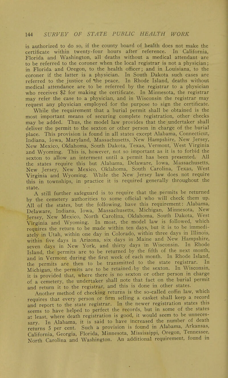 is authorized to do so, if the county board of health does not make the certificate within twenty-four hours after reference. In California, Florida and Washington, all deaths without a medical attendant are to be referred to the coroner when the local registrar is not a physician; in Florida and Oregon, to the health officer; and in Louisiana, to the coroner if the latter is a physician. In South Dakota such cases are referred to the justice of •the peace. In Rhode Island, deaths without medical attendance are to be referred by the registrar to a physician who receives $2 for making the certificate. In Minnesota, the registrar may refer the case to a physician, and in Wisconsin the registrar may request any physician employed for the purpose to sign the certificate. While the requirement that a burial permit shall be obtained is the most important means of securing complete l-egistration, other checks may be added. Thus, the model law provides that the undertaker shall deliver the permit to the sexton or other person in charge of the burial place. This provision is found in all states except Alabama, Connecticut, Indiana, Iowa, Maryland, Massachusetts, New Hampshire, New Jersey, New Mexico, Oklahoma, South Dakota, Texas, Vermont, West Virginia and Wyoming. This is, however, not so important as it is to forbid the sexton to allow an interment until a permit has been presented. All the states require this but Alabama, Delaware, Iowa, Massachusetts, New Jersey, New Mexico, Oklahoma, South Carolina, Texas, West Virginia and Wyoming. While the New Jersey law does not require this in townships, in practice it is required generally throughout the state. A still further safeguard is to require that the permits be returned by the cemetery authorities to some official who will check them up. All of the states, but the following, have this requirement: Alabama, Delaware, Indiana, Iowa, Massachusetts, Michigan, Minnesota, New Jersey, New Mexico, North Carolina, Oklahoma, South Dakota, West Virginia and Wyoming. In most, the model law is followed, which requires the return to be made within ten days, but it is to be immedi- ately in Utah, within one day in Colorado, within three days in Illinois, within five days in Arizona, six days in Maine and New Hampshire, seven days in New York, and thirty days in Wisconsin. In Rhode Island, the permits are to be returned by the fifth of the next month, and in Vermont during the first week of each month. In Rhode Island, the permits are then to be transmitted to the state registrar. In Michigan, the permits are to be retained/by the sexton. In Wisconsin, it is provided that, where there is no sexton or other person in charge of a cemetery, the undertaker shall note that fact on the burial permit and return it to the registrar, and this is done in other states. Another method of checking returns is the so-called coffin law, which requires that every person or firm selling a casket shall keep a record and report to the state registrar. In the newer registration states this seems to have helped to perfect the records, but in some of the states at least, where death registration is good, it would seem to be unneces- sary. In Alabama, it is said to have increased the number of death returns 5 per cent. Such a provision is found in Alabama, Arkansas, California, Georgia, Florida, Minnesota, Mississippi, Oregon, Tennessee, North Carolina and Washington. An additional requirement, found m