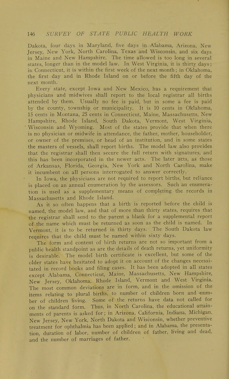 Dakota, four days in Maryland, five days in Alabama, Arizona, New Jersey, New York, North Carolina, Texas and Wisconsin, and six days in Maine and New Hampshire. The time allowed is too long in several states, longer than in the model law. In West Virginia, it is thirty days; in Connecticut, it is within the first week of the next month; in Oklahoma, the first day and in Rhode Island on or before the fifth day of the next month. Every state, except Iowa and New Mexico, has a requirement that physicians and midwives shall report to the local registrar all births attended by them. Usually no fee is paid, but in some a fee is paid by the county, township or municipality. It is 10 cents in Oklahoma, IS cents in Montana, 25 cents in Connecticut, Maine, Massachusetts, New Hampshire, Rhode Island, South Dakota, Vermont, West Virginia, Wisconsin and Wyoming. Most of the states provide that when there is no physician or midwife in attendance, the father, mother, householder, or owner of the premises, or head of an institution, and in some states the masters of vessels, shall report births. The model law also provides that the registrar shall then secure the full return with signatures, and this has been incorporated in the newer acts. The later acts, as those of Arkansas, Florida, Georgia, New York and North Carolina, make it incumbent on all persons interrogated to answer correctly. In Iowa, the physicians are not required to report births, but reliance is placed on an annual enumeration by the assessors. Such an enumera- tion is used as a supplementary means of completing the records in Massachusetts and Rhode Island. As it so often happens that a birth is reported before the child is named, the model law, and that of more than thirty states, requires that the registrar shall send to the parent a blank for a supplemental report of the name which must be returned as soon as the child is named. In Vermont, it is to be returned in thirty days. The South Dakota law requires that the child must be named within sixty days. The form and content of birth returns are not so important from a public health standpoint as are the details of death returns, yet uniformity is desirable. The model birth certificate is excellent, but some of the older states have hesitated to adopt it on account of the changes necessi- tated in record books and filing cases. It has been adopted in all states except Alabama, Connecticut, Maine, Massachusetts, New Hampshire, New Jersey, Oklahoma, Rhode Island, Vermont and West Virginia. The most common deviations are in form, and in the omission of the items relating to plural births,' to number of children born and num- ber of children living. Some of the returns have data not called for on the standard form. Thus, in North CaroHna, the educational attain- ments of parents is asked for; in Arizona, California, Indiana. Michigan, New Jersey, New York, North Dakota and Wisconsin, whether preventive treatment for ophthalmia has been applied; and in Alabama, the presenta- tion, duration of labor, number of children of father, living and dead, and the number of marriages of father.