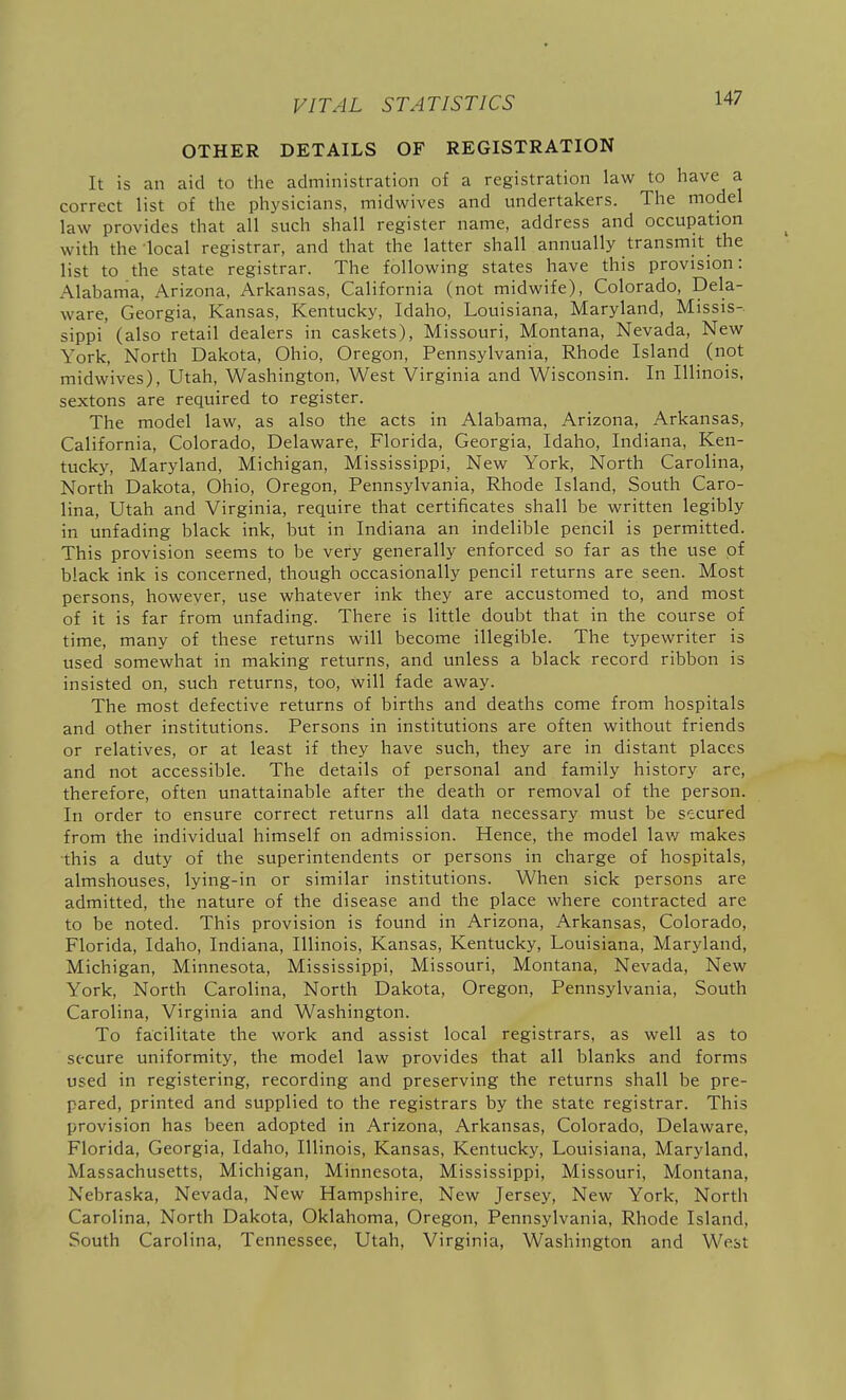 OTHER DETAILS OF REGISTRATION It is an aid to the administration of a registration law to have a correct list of the physicians, midwives and undertakers. The model law provides that all such shall register name, address and occupation with the-local registrar, and that the latter shall annually transmit the list to the state registrar. The following states have this provision: Alabama, Arizona, Arkansas, California (not midwife), Colorado, Dela- ware, Georgia, Kansas, Kentucky, Idaho, Louisiana, Maryland, Missis- sippi (also retail dealers in caskets), Missouri, Montana, Nevada, New York, North Dakota, Ohio, Oregon, Pennsylvania, Rhode Island _ (not midwives), Utah, Washington, West Virginia and Wisconsin. In Illinois, sextons are required to register. The model law, as also the acts in Alabama, Arizona, Arkansas, California, Colorado, Delaware, Florida, Georgia, Idaho, Indiana, Ken- tucky, Maryland, Michigan, Mississippi, New York, North Carolina, North Dakota, Ohio, Oregon, Pennsylvania, Rhode Island, South Caro- lina, Utah and Virginia, require that certificates shall be written legibly in unfading black ink, but in Indiana an indelible pencil is permitted. This provision seems to be very generally enforced so far as the use of black ink is concerned, though occasionally pencil returns are seen. Most persons, however, use whatever ink they are accustomed to, and most of it is far from unfading. There is little doubt that in the course of time, many of these returns will become illegible. The typewriter is used somewhat in making returns, and unless a black record ribbon is insisted on, such returns, too, will fade away. The most defective returns of births and deaths come from hospitals and other institutions. Persons in institutions are often without friends or relatives, or at least if they have such, they are in distant places and not accessible. The details of personal and family history are, therefore, often unattainable after the death or removal of the person. In order to ensure correct returns all data necessary must be secured from the individual himself on admission. Hence, the model law makes this a duty of the superintendents or persons in charge of hospitals, almshouses, lying-in or similar institutions. When sick persons are admitted, the nature of the disease and the place where contracted are to be noted. This provision is found in Arizona, Arkansas, Colorado, Florida, Idaho, Indiana, Illinois, Kansas, Kentucky, Louisiana, Maryland, Michigan, Minnesota, Mississippi, Missouri, Montana, Nevada, New York, North Carolina, North Dakota, Oregon, Pennsylvania, South Carolina, Virginia and Washington. To facilitate the work and assist local registrars, as well as to secure uniformity, the model law provides that all blanks and forms used in registering, recording and preserving the returns shall be pre- pared, printed and supplied to the registrars by the state registrar. This provision has been adopted in Arizona, Arkansas, Colorado, Delaware, Florida, Georgia, Idaho, Illinois, Kansas, Kentucky, Louisiana, Maryland, Massachusetts, Michigan, Minnesota, Mississippi, Missouri, Montana, Nebraska, Nevada, New Hampshire, New Jersey, New York, North Carolina, North Dakota, Oklahoma, Oregon, Pennsylvania, Rhode Island, South Carolina, Tennessee, Utah, Virginia, Washington and West
