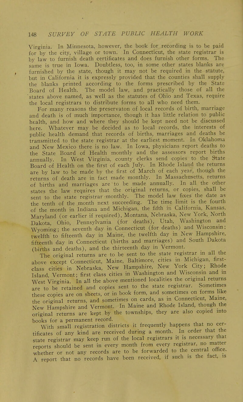 Virginia. In Minnesota, however, the book for recording is to be paid for by the city, village or town. In Connecticut, the state registrar is by law to furnish death certificates and does furnish other forms. The same is true in Iowa. Doubtless, too, in some other states blanks are furnished by the state, though it may not be required in the statute, but in California it is expressly provided that the counties shall supply the blanks printed according to the forms prescribed by the State Board of Health. The model law, and practically those of all the slates above named, as well as the statutes of Ohio and Texas, require the local registrars to distribute forms to all who need them. For many reasons the preservaton of local records of birth, marriage and death is of much importance, though it has little relation to public health, and how and where they should be kept need not be discussed here. Whatever may be decided as to local records, the interests of public health demand that records of births, marriages and deaths be transmitted to the state registrar at the earliest moment. In Oklahoma and New Mexico there is no law. In Iowa, physicians report deaths to the State Board of Health monthly and the assessors report births annually. In West Virginia, county clerks send copies to the State Board of Health on the first of each July. In Rhode Island the returns are by law to be made by the first of March of each yesr, though the returns of death are in fact made monthly. In Massachusetts, returns of births and marriages are' to be made annually. In all the other states the law requires that the original returns, or copies, shall be sent to the state registrar ^monthly. The model law fixes the date as the tenth of the .month next succeeding. The time limit is the fourth of the month in Indiana and Michigan, the fifth in California, Kansas, MJaryland (or earlier if required), Montana, Nebraska, New York, North Dakota, Ohio, Pennsylvania (for deaths), Utah, Washington and Wyoming; the seventh day in Connecticut (for deaths) and Wisconsm; twelfth' to fifteenth day in Maine, the twelfth day in New Hampshire, fifteenth day in Connecticut (births and marriages) and South Dakota (births and deaths), and the thirteenth day in Vermont. The original returns are to be sent to the state registrar in all the above except Connecticut, Maine, Baltimore, cities in Michigan, first- class cities in Nebraska, New Hampshire, New York City; Rhode Island Vermont; first class cities in Washington and Wisconsin and in West Virginia. In all the above mentioned localities the origmal returns are to be retained and copies sent to the state registrar. Sometimes these copies are on sheets, or in book form, and sometimes on forms like the original returns, and sometimes on cards, as in Connecticut, Maine, New Hampshire and Vermont. In Maine and Rhode Island, though the original returns are kept by the townships, they are also copied into books for a permanent record. With small registration districts it frequently happens that no cer- tificates of any kind are received during a month. In order that the state registrar may keep run of the local registrars it is necessary that reports should be sent in every month from every registrar, no matter whether or not any records are to be forwarded to the central office. A report that no records have been received, if such is the tact, is