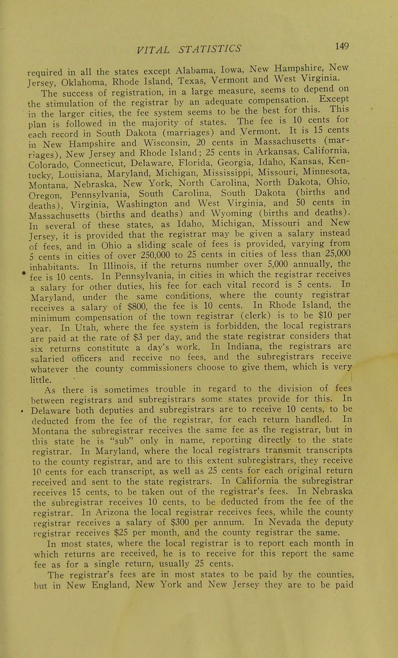 required in all the states except Alabama, Iowa, New Hampshire, New Jersey, Oklahoma, Rhode Island, Texas, Vermont and West Virgmia. The success of registration, in a large measure, seems to depend on the stimulation of the registrar by an adequate compensation, -t-xcept in the larger cities, the fee system seems to be the best for this, ihis plan is followed in the majority of states. The fee is 10 cents for each record in South Dakota (marriages) and Vermont. It is 15 cents in New Hampshire and Wisconsin, 20 cents in Massachusetts (mar- riages). New Jersey and Rhode Island; 25 cents in Arkansas, California, Colorado, Connecticut, Delaware, Florida, Georgia, Idaho, Kansas, Ken- tucky, Louisiana, Maryland, Michigan, Mississippi, Missouri, Minnesota, Montana, Nebraska, New York, North Carolina, North Dakota, Ohio, Oregon, Pennsylvania, South Carolina, South Dakota (births and deaths)', Virginia, Washington and West Virginia, and SO cents in Massachusetts (births and deaths) and Wyoming (births and deaths). In several of these states, as Idaho, Michigan, Missouri and New Jersey, it is provided that the registrar may be given a salary instead of fees, and in Ohio a sliding scale of fees is provided, varying from 5 cents' in cities of over 250,000 to 25 cents in cities of less than 25,000 inhabitants. In Illinois, if the returns number over 5,000 annually, the * fee is 10 cents. In Pennsylvania, in cities in which the registrar receives a salary for other duties, his fee for each vital record is 5 cents. In Maryland, under the same conditions, where the county registrar receives a salary of $800, the fee is 10 cents. In Rhode Island, the minimum compensation of the town registrar (clerk) is to be $10 per year. In Utah, where the fee system is forbidden, the local registrars are paid at the rate of $3 per day, and the state registrar considers that six returns constitute a day's work. In Indiana, the registrars are salaried officers and receive no fees, and the subregistrars receive whatever the county commissioners choose to give them, which is very little. As there is sometimes trouble in regard to the division of fees between registrars and subregistrars some states provide for this. In • Delaware both deputies and subregistrars are to receive 10 cents, to be deducted from the fee of the registrar, for each return handled. In Montana the subregistrar receives the same fee as the registrar, but in this state he is sub only in name, reporting directly to the state registrar. In Maryland, where the local registrars transmit transcripts to the county registrar, and are to this extent subregistrars, they receive 10 cents for each transcript, as well as 25 cents for each original return received and sent to the state registrars. In California the subregistrar receives 15 cents, to be taken out of the registrar's fees. In Nebraska the subregistrar receives 10 cents, to be deducted from the fee of the registrar. In Arizona the local registrar receives fees, while the county registrar receives a salary of $300 per annum. In Nevada the deputy registrar receives $25 per month, and the county registrar the same. In most states, where the local registrar is to report each month in which returns are received, he is to receive for this report the same fee as for a single return, usually 25 cents. The registrar's fees are in most states to be paid by the counties, but in New England, New York and New Jersey they are to be paid