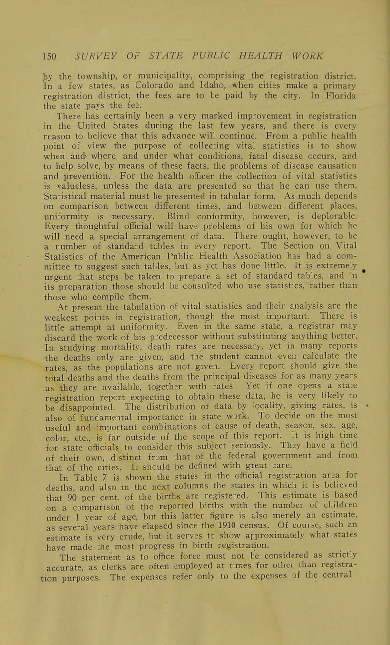 by the township, or municipality, comprising the registration district. In a few states, as Colorado and Idaho, when cities make a primary registration district, the fees are to be paid by the city. In Florida the state pays the fee. There has certainly been a very marked improvement in registration in the United States during the last few years, and there is every reason to believe that this advance will continue. From a public health point of view the purpose of collecting vital statistics is to show when and^ where, and under what conditions, fatal disease occurs, and to help solve, by means of these facts, the problems of disease causation and prevention. For the health officer the collection of vital statistics is valueless, unless the data are presented so that he can use them. Statistical material must be presented in tabular form. As much depends on comparison between different times, and between different places, uniformity is necessary. Blind conformity, however, is deplorable. Every thoughtful official will have problems of his own for which he will need a special arrangement of data. There ought, however, to be a number of standard tables in every report. The Section on Vital Statistics of the American Public Health Association has had a com- mittee to suggest such tables, but as yet has done little. It is extremely ^ urgent that steps be taken to prepare a set of standard tables, and in its preparation those should be consulted who use statistics, rather than those who compile them. At present the tabulation of vital statistics and their analysis are the weakest points in registration, though the most important. There is little attempt at uniformity. Even in the same state, a registrar may discard the work of his predecessor without substituting anything better. In studying mortality, death rates are necessary, yet in many reports the deaths only are given, and the student cannot even calculate the rates, as the populations are not given. Every report should give the total deaths and the deaths from the principal diseases for as many years as they are available, together with rates. Yet if one opens a state registration report expecting to obtain these data, he is very likely to be disappointed. The distribution of data by locality, giving rates, is • also of fundamental importance in state work. To decide on the most useful and important combinations of cause of death, season, sex, age, color, etc., is far outside of the scope of this report. It is high time for state officials to consider this subject seriously. They have a field of their own, distinct from that of the federal government and from that of the cities. It should be defined with great care. In Table 7 is shown the states in the official registration area for deaths, and also in the next columns the states in which it is believed that 90 per cent, of the births are registered. This estimate is based on a comparison of the reported births with the number of children under 1 year of age, but this latter figure is also merely an estimate, as several years have elapsed since the 1910 census. Of course, such an estimate is very crude, but it serves to show approximately what states have made the most progress in birth registration. The statement as to office force must not be considered as strictly accurate, as clerks are often employed at times for other than registra- tion purposes. The expenses refer only to the expenses of the central