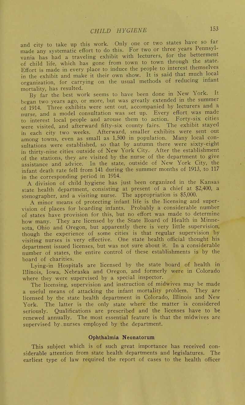 and city to take up this work. Only one or two states have so far made any systematic effort to do this. For two or three years Pennsyl- vania has had a traveling exhibit with lecturers, for the betterment of child life, which has gone from town to town through the state. Effort is made in every place to induce the people to interest themselves in the exhibit and make it their own show. It is said that much local organization, for carrying on the usual methods of reducing mfant mortality, has resulted. By far the best work seems to have been done in New York. It began two years ago, or more, but was greatly extended in the summer of 1914. Three exhibits were sent out, accompanied by lecturers and a nurse, and a model consultation was set up. Every effort was made to interest local people and arouse them to action. Forty-six cities were visited, and afterward fifty-six county fairs. The exhibit stayed in each city two weeks. Afterward, smaller exhibits were sent out among towns, even as small as 1,500 in population. Many local con- sultations were established, so that by autumn there were sixty-eight in thirty-nine cities outside of New York City. After the establishment of the stations, they , are visited by the nurse of the department to give assistance and advice. In the state, outside of New York City, the infant death rate fell from 141 during the summer months of 1913, to 117 in the corresponding period in 1914. A division of child hygiene has just been organized in the Kansas Suate health department, consisting at present of a chief at $2,400, a stenographer, and a visiting nurse. The appropriation is $5,000. A minor means of protecting infant life is the licensing and super- vision of places for boarding infants. Probably a considerable number of states have provision for this, but no effort was made to determine how many. They are licensed by the State Board of Health in Minne- sota, Ohio and Oregon, but apparently there is very little supervision, though the experience of some cities is that regular supervision by visiting nurses is very effective. One state health official thought his department issued licenses, but was not sure about it. In a considerable number of states, the entire control of these establishments is by the board of charities. Lying-in Hospitals are licensed by the state board of health in Illinois, Iowa, Nebraska and Oregon, and formerly were in Colorado where they were supervised by a special inspector. The licensing, supervision and instruction of midwives may be made a useful means of attacking the infant mortality problem. They are licensed by the state health department in Colorado, Illinois and New York. The latter is the only state where the matter is considered seriously. Qualifications are prescribed and the licenses have to be renewed annually. The most essential feature is that the midwives are supervised by . nurses employed by the department. Ophthalmia Neonatorum This subject which is of such great importance has received con- siderable attention from state health departments and legislatures. The earliest type of law required the report of cases to the health officer