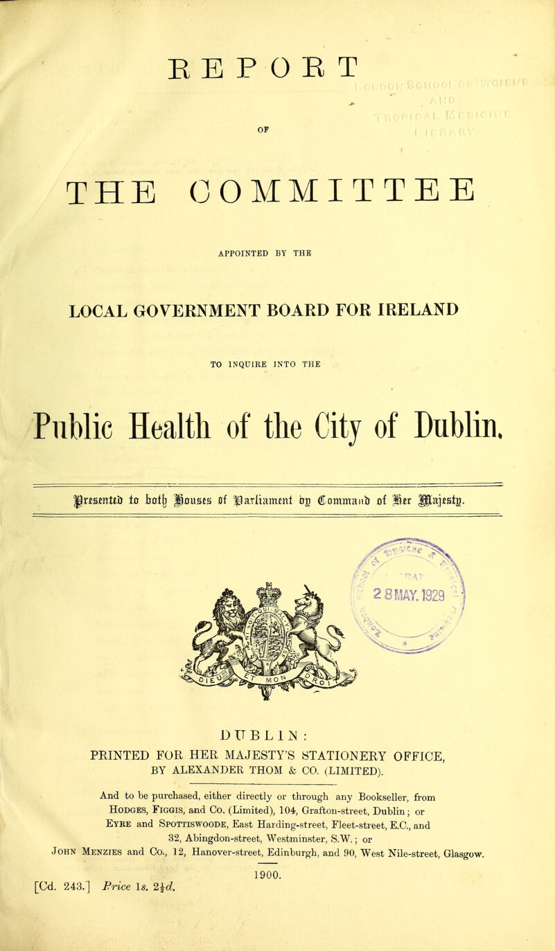 REPORT OF THE COMMITTEE APPOINTED BY THE LOCAL GOVERNMENT BOARD FOR IRELAND TO INQUIRE INTO THE Public Health of the City of Dublin. \xmnUh to hai\^ ^onntB 0f |)arltam^nl 05 Commanb xif Ik majtstg. D U B L 1 M : PRINTED FOR HER MAJESTY'S STATIONERY OFFICE, BY ALEXANDER THOM & CO. (LIMITED). And to be purchased, either directly or through any Bookseller, from Hodges, Figgis, and Co. (Limited), 104, Grafton-street. Dublin; or Eyre and Spottiswoode, East Harding-street, Fleet-street, E.G., and 32, Abingdon-street, Westminster, S.W.; or John Menzies and Co., 12, Hanover-street, Edinburgh, and 90, West Nile-street, Glasgow. [Cd 1900. . 243.] Frice Is. 2^d.