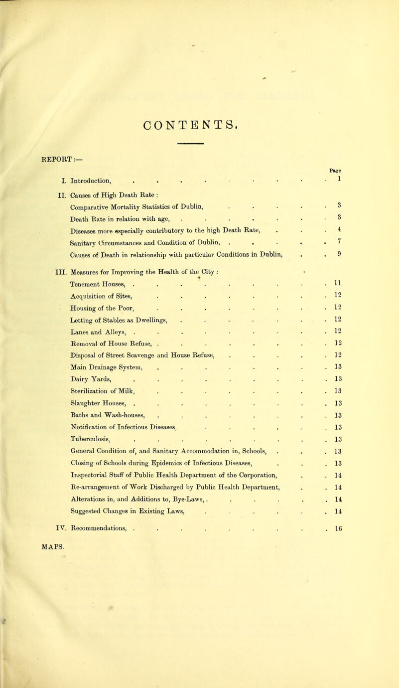 CONTENTS. EEPORT :— Page I. Introduction, . . . • , .... 1 II, Causes of High Death Rate : Comparative Mortality Statistics of Dublin, . • . . .3 Death Rate in relation with age, . . . . . • .3 Diseases more especially contributory to the high Death Rate, . . .4 Sanitary Circumstances and Condition of Dublin, . . . . .7 Causes of Death in relationship with particular Conditions in Dublin, . . 9 III. Measures for Improving the Health of the City : ♦ Tenement Houses, . . . . . . . • .11 Acquisition of Sites, . . . . . • . .12 Housing of the Poor, . . . . . • • .12 Letting of Stables as Dwellings, . . . . . . .12 Lanes and Alleys, . . . . • • • • .12 Removal of House Refuse, . . . . . . . .12 Disposal of Street Scavenge and House Refuse, . . . . .12 Main Drainage System, . . . . . . . .13 Dairy Yards, . . . . . . . . .13 Sterilization of Milk, . . . . . . . .13 Slaughter Houses, . . . , . . . . .13 Baths and Wash-houses, . . . . . . . .13 Notification of Infectious Diseases, . . . . . .13 Tuberculosis, . . . . . . . . .13 General Condition of, and Sanitary Accommodation in, Schools, . . .13 Closing of Schools during Epidemics of Infectious Diseases, . . .13 Inspectorial Staff of Public Health Department of the Corporation, . .14 Re-arrangement of Work Discharged by Public Health Department, . .14 Alterations in, and Additions to, Bye-Laws, . . , . . ,14 Suggested Changes in Existing Laws, . . . . . .14 IV. Recommendations, . . . . . . . . .16 MAPS.