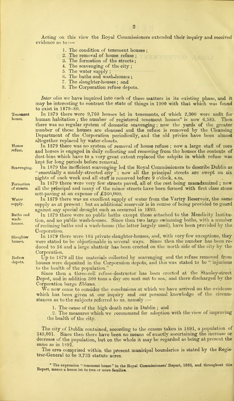 Tenement house. House refuse. 'Scavenging. formation of streets. Water supply. Baths and wash- houses. Slaughter houses. Refuse depots. Acting on this view the Royal Commissioners extended their inquiry and received evidence as to :—■ 1. The condition of tenement houses ; 2. The removal of house refuse ; 3. The formation of the streets ; 4. The scavenging of the city ; 5. The water supply ; 6. The baths and wash-houses ; 7. The slaughter-houses ; and 8. The Corporation refuse depots. Inter alia we have inquired into each of these matters in its existing phase, and it may be interesting to contrast the state of things in 1900 with that which was found to exist in 1879-80. In 1879 there were 9,760 houses let in tenements, of which 2,300 were unfit for human habitation ; the number of registered tenement houses' is now 6,585, Then there was no regular system of domestic scavenging; now the yards of the greater number of these houses are cleansed and the refuse is removed by the Cleansing Department of the Corporation periodically, and the old privies have been almost altogether replaced by water-closets. In 1879 there was no system of removal of house refuse ; now a large staff of men and horses is engaged in daily collecting and removing from the houses the contents of dust-bins which have to a very great extent replaced the ashpits in which refuse was kept for long periods before removal. In 1879 the inefficient scavenging led the Royal Commissioners to describe Dublin as essentially a muddy-streeted city ; now all the principal streets are swept on six. nights of each week and all stuff is removed before 9 o'clock, a.m. In 1879 there were very few streets paved, all of the rest being macadamized ; now all the principal and many of the minor streets have been formed with first class stone sett-paving at an expense of £360,000. In 1879 there was an excellent supply of water from the Vartry Reservoir, the same supply as at present; but an additional reservoir is in course of being provided to guard against any special drought such as occurred in 1893. In 1879 there were no public baths except those attached to the Mendicity Institu- tion, and no public wash-houses. Since then two large swimming baths, with a number of reclining baths and a Avash-house (the latter largely used), have been provided by the Corporation. In 1879 there were 104 private slaughter-houses, and, with very few exceptions, they were stated to be objectionable in several ways. Since then the number has been re* duced to 5 6 and a large abattoir has been erected on the north side of the citj by the Corporation. Up to 1879 all the materials collected by scavenging and the refuse removed from houses were deposited in the Corporation depots, and this was stated to be  injurious to the health of the population. Since then a three-cell refuse-destructor has been erected at the Stanley-street Depot, and in addition 300 tons a day are sent out to sea, and there discharged by the Corporation barge Ehlana. We now come to consider the conclusions at which we have arrived on the evidence which has been given at our inquiry and our personal knowledge of the circum- stances as to the subjects referred to us, namely :— 1. The cause of the high death rate in Dublin ; and 2. The measures which we recommend for adoption with the view of improving the health of the city. The city of Dublin contained, according to the census taken in 1891, a population of 245,001. Since then there have been no means of exactly ascertaining the increase or decrease of the population, but on the whole it may be regarded as being at present the same as in 1891. The area comprised within the present municipal boundaries is stated by the Regis- trar-General to be 3,733 statute acres. * The expression  tenement house in the Royal Commissioners' Report, 1880, and throughout this Report, means a house let to two or more families.