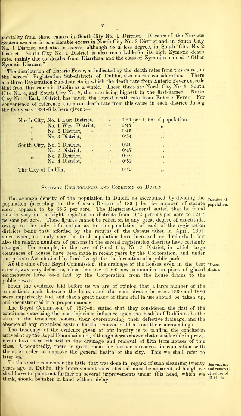 Tjiortality from these causes in South City No. 1 District. Diseases of the Nervous System are also in considerable excess in North City No. 2 District and in South City Nfo. 1 District, and also in excess, although to a less degree, in^South City No. 2 District. South City No. 1 District is also remarkable for its high Zymotic death rate, mainly due to deaths from Diarrhoea and the class of Zymotics named  Other Zymotic Diseases. The distribution of Enteric Fever, as indicated by the death rates from this cause, in the several Registration Sub-districts of Dublin, also merits consideration. There are three Registration Sub-districts in which tlie death rate from Enteric Fever exceeds that from this cause in Dublin as a whole. These three are North City No. 3, South ■City No. 4, and South City No. 2, the rate being highest in the first-named. North •City No. 1 East, District, has much the lowest death rate from Enteric Fever. For convenience of reference the mean death rate from this cause in each district during the five years 1894-8 is here given :— North City, No. I East District, No. 1 West District, No. 2 District, „ No. 3 District, South City, No. 1 District, „ No. 2 District, „ No. 3 District, „ No. 4 District, The City of Dublin, 0'29 per 1,000 of population. 0-42 0-4.5 0-54 0-40 0-47 0-40 0-52 0-45 Sanitary Circumstances ani> Condition of Dublin. The average density of the population in Dublin as ascertained by dividing the j)gjjgj^y population (according to the Census Return of 1891) by the number of statute population, acres, appears to be 65'6 per acre. The Registrar-General stated that he found this to vary in the eight registration districts from 46'2 persons per acre to 124 4 persons per acre. These figures cannot be relied on to any great degree of exactitude, owing to the only information as to the population of each of the registration districts being that afforded by the returns of the Census taken in April, 1891, since when, not only may the total population have incieased or diminished, but also the relative numbers of persons in the several registration districts have certainly changed. For example, in the case of South City No. 2 District, in which large clearances of houses have been made in recent years by the Corporation, and under the private Act obtained by Lord Iveagh for the formation of a public park. At the time of the Royal Commission, the drainage of the houses, even in the best House .streets, was very defective, since then over 6,000 new communication pipes of glazed drains, •earthenware have been laid by the Corporation from the house drains to the public sewers. From the evidence laid before us we are of opinion that a large number of the connections made between the houses and the main drains between 1860 and 1880 were imperfectly laid, and that a great many of them still in use should be taken up, and reconstructed in a proper manner. -The Royal Commission of 1879-81 stated that they considered the first of the ■conditions exercising the most injurious influence upon the health of Dublin to be the state of the tenement houses, their overcrowding, their defective drainage, and the absence of any organized system for the removal of filth from their surroundings. The tendency of the evidence given at our inquiry is to confirm the conclusion arrived at by the Royal Commissioners, although it was shown that considerable improve- ments have been effected in the drainage and removal of filth from houses of this class. Undoubtedly, there is great room for further measures in connection with them, in order to improve the general health of the city. This we shall refer to later on. To those who remember the little that was done in regard of such cleansing twenty Scavenging years ago in Dublin, the improvement since effected must be apparent, although we and removal shall have to point out further on several improvements under this head, which we of refuse of think, should be taken in hand without delay. ^^'^^^