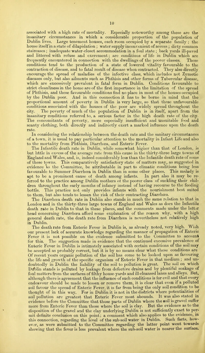 associated with, a high rate of mortahty. Especially noteworthy among these are the insanitary circumstances in which a considerable proportion of the population of Dublin lives. Large tenement houses, each room occupied by a separate family ; the house itself in a state of dilapidation ; water supply inconvenient of access ; dirty common staircases ; inadequate water-closet accommodation in a foul state ; back yards ill-paved and littered with refuse and excrement; are conditions of life in Dublin which are frequently encountered in connection with the dwellings of the poorer classes. These conditions tend to the production of a state of lowered vitality favourable to the contraction of disease, and to fatal result of disease when contracted. They also directly encourage the spread of maladies of the infective class, which includes not Zymotic diseases only, but also ailments such as Phthisis and other forms of Tubercular disease, which are excessively prevalent in fatal form in Dublin. Conditions favourable to strict cleanliness in the home are of the first importance in the limitation of the spread of Phthisis, and these favourable conditions find no place in most of the houses occupied by the Dublin poor. And in this connection it has to be borne in mind that the proportional amount of poverty in Dublin is very large, so that these unfavourable conditions associated with the houses of the poor are widely spread throughout the city. The poverty of much of the population of Dublin is in itself, apart from the insanitary conditions referred to, a serious factor in the high death rate of the city. The concomitants of poverty, more especially insufficient and unsuitable food and scanty clothing, both directly and indirectly exert a marked influence upon the death rate. In considering the relationship between the death rate and the sanitary circumstances of a town, it is usual to pay particular attention to the mortality in Infant Life and also to the mortality from Phthisis, Diarrhoea, and Enteric Fever. The Infantile death rate in Dublin, while somewhat higiier than that of London, is but little in excess of the average rate from this cause in the thirty-three large towns of England and Wales, and, is, indeed considerably less than the Infantile death rate of some of these towns. This comparatively satisfactory state of matters may, as suggested in evidence to the Committee, be attributable in part to climatic conditions being less favourable to Summer Diarrhoea in Dublin than in some other places. This malady is apt to be a prominent cause of death among infants. In part also it may be re- ferred to the practice among Dublin mothers ot the poorer class of suckling their chil- dren throughout the early months of infancy instead of having recourse to the feeding bottle. This practice not only provides infants with the nourishment best suited to them, but also tends to lessen the risk of their contracting Diarrhoea. The Diarrhoea death rate in Dublin also stands in much the same relation to that in London and in the thirty-three large towns of England and Wales as does the Infantile death rate in Dublin to that in these places, and the comments made under the latter , head concerning Diarrhoea afford some explanation of the reason why, with a high general death rate, the death rate from Diarrhoea is nevertheless not relatively high in Dublin. The death rate from Enteric Fever in Dublin is, as already noted, very high. Wich our present lack of accurate knowledge regarding the manner of propagation of Enteric Fever it is not possible on the evidence submitted to the Committee to account for this. The suggestion made in evidence that the continued excessive prevalence of Enteric Fever in Dublin is intimately associated with certain conditions of the soil may be accepted as probably correct, but it is by no means clear what these conditions are Of recent years organic pollution of the soil has come to be looked upon as favouring the life and growth of the specific organism of Enteric Fever iii that medium ; and un- doubtedly in Dublin the liability of the soil to pollution is great. The soil on which Dtfblin stands is polluted by leakage from defective drains and by plentiful soakage of foul matters from the surfaces of filthy house-yards and ill-cleansed lanes and alleys. But, although there is agreement that the influence of such conditions is for evil and that every endeavour should be made to lessen or remove them, it is clear that even if a polluted soil favour the spread of Enteric Fever, it is far from being the only soil condition to be thought of in this way. For in Dublin it is not in the districts where potentialities of soil pollution are greatest that Enteric Fever most abounds. It was also stated in evidence before the Committee that those parts of Dublin where the soil is gravel suffer more from Enteric Fever than those where the soil is clay. But the evidence as to the disposition of the gravel and the clay underlying Dublin is not sufficiently exact to per- mit definite conclusion on this point; a comment which also applies to the evidence, in this connection, regarding the level of the sub-soil water in Dublin. Such facts, how- ever, as were submitted to the Committee regarding the latter point went towards showing that the fever is less prevalent where the sub-soil water is nearer the surface.