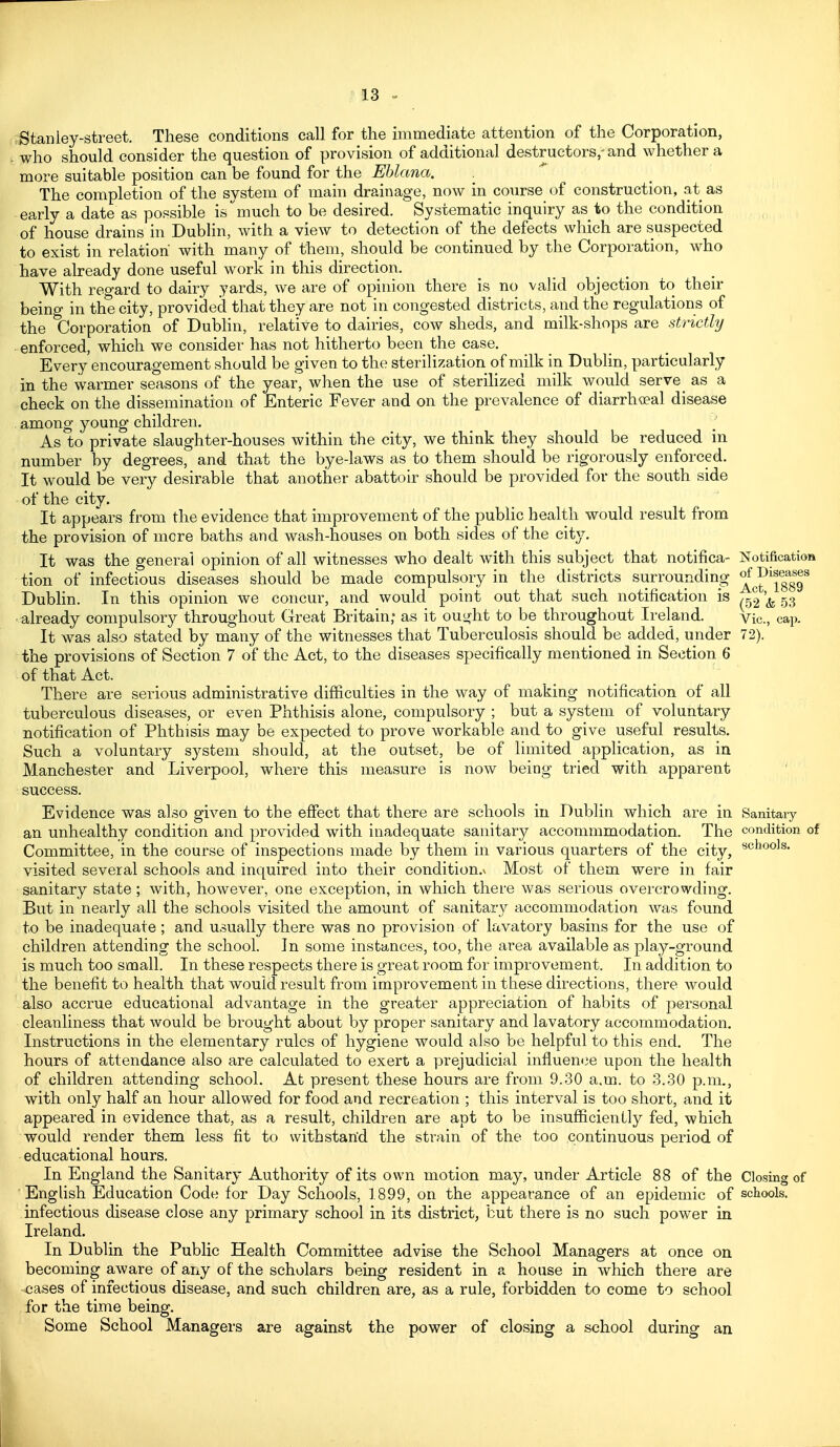 Stanley-street. These conditions call for the immediate attention of the Corporation, who should consider the question of provision of additional destructors,-and whether a more suitable position can be found for the Ehlana. . The completion of the system of main drainage, now in course of construction, at as early a date as possible is much to be desired. Systematic inquiry as to the condition of house drains in Dublin, with a view to detection of the defects which are suspected to exist in relation with many of them, should be continued by the Corporation, who have already done useful work in this direction. With regard to dairy yards, we are of opinion there is no valid objection to their being in the city, provided that they are not in congested districts, and the regulations of the Corporation of Dublin, relative to dairies, cow sheds, and milk-shops are strictly enforced, which we consider has not hitherto been the case. Every encouragement should be given to the sterilization of milk in Dublin, particularly in the warmer seasons of the year, when the use of sterilized milk would serve as a check on the dissemination of Enteric Fever and on the prevalence of diarrheal disease among young children. As to private slaughter-houses within the city, we think they should be reduced in number by degrees, and that the bye-laws as to them should be rigorously enforced. It would be very desirable that another abattoir should be provided for the south side of the city. It appears from the evidence that improvement of the public health would result from the provision of more baths and wash-houses on both sides of the city. It was the general opinion of all witnesses who dealt with this subject that notifica- Notification tion of infectious diseases should be made compulsory in the districts surrounding ^^^^^g^^g^ Dublin. In this opinion we concur, and would point out that such notification is & .53 already compulsory throughout Great Britain; as it ought to be throughout Ireland. vic, cap. It was also stated by many of the witnesses that Tuberculosis should be added, under 72). the provisions of Section 7 of the Act, to the diseases specifically mentioned in Section 6 of that Act. There are serious administrative difficulties in the way of making notification of all tuberculous diseases, or even Phthisis alone, compulsory ; but a system of voluntary notification of Phthisis may be expected to prove workable and to give useful results. Such a voluntary sj^steni should, at the outset, be of limited application, as in Manchester and Liverpool, where this measure is now being tried with apparent success. Evidence was also given to the effect that there are schools in Dublin which are in Sanitary an unhealthy condition and provided with inadequate sanitary accommmodation. The condition of Committee, in the course of inspections made by them in various quarters of the city, visited several schools and inquired into their condition.v Most of them were in fair sanitary state ; with, however, one exception, in which there was serious overcrowding. But in nearly all the schools visited the amount of sanitary accommodation was found to be inadequate ; and usually there was no provision of lavatory basins for the use of children attending the school. In some instances, too, the area available as play-ground is much too small. In these respects there is great room for improvement. In addition to the benefit to health that would result from improvement in these directions, there would also accrue educational advantage in the greater appreciation of habits of personal cleanliness that would be brought about by proper sanitary and lavatory accommodation. Instructions in the elementary rules of hygiene would also be helpful to this end. The hours of attendance also are calculated to exert a prejudicial influence upon the health of children attending school. At present these hours are from 9.30 a.m. to 3.30 p.m., with only half an hour allowed for food and recreation ; this interval is too short, and it appeared in evidence that, as a result, children are apt to be insufficienLly fed, which would render them less fit to withstand the strain of the too continuous period of educational hours. In England the Sanitary Authority of its own motion may, under Article 88 of the Closing of ■ Enghsh Education Code for Day Schools, 1899, on the appearance of an epidemic of schools, infectious disease close any primary school in its district, but there is no such power in Ireland. In Dublin the Public Health Committee advise the School Managers at once on becoming aware of any of the scholars being resident in a house in which there are cases of infectious disease, and such children are, as a rule, forbidden to come to school for the time being. Some School Managers are against the power of closing a school during an